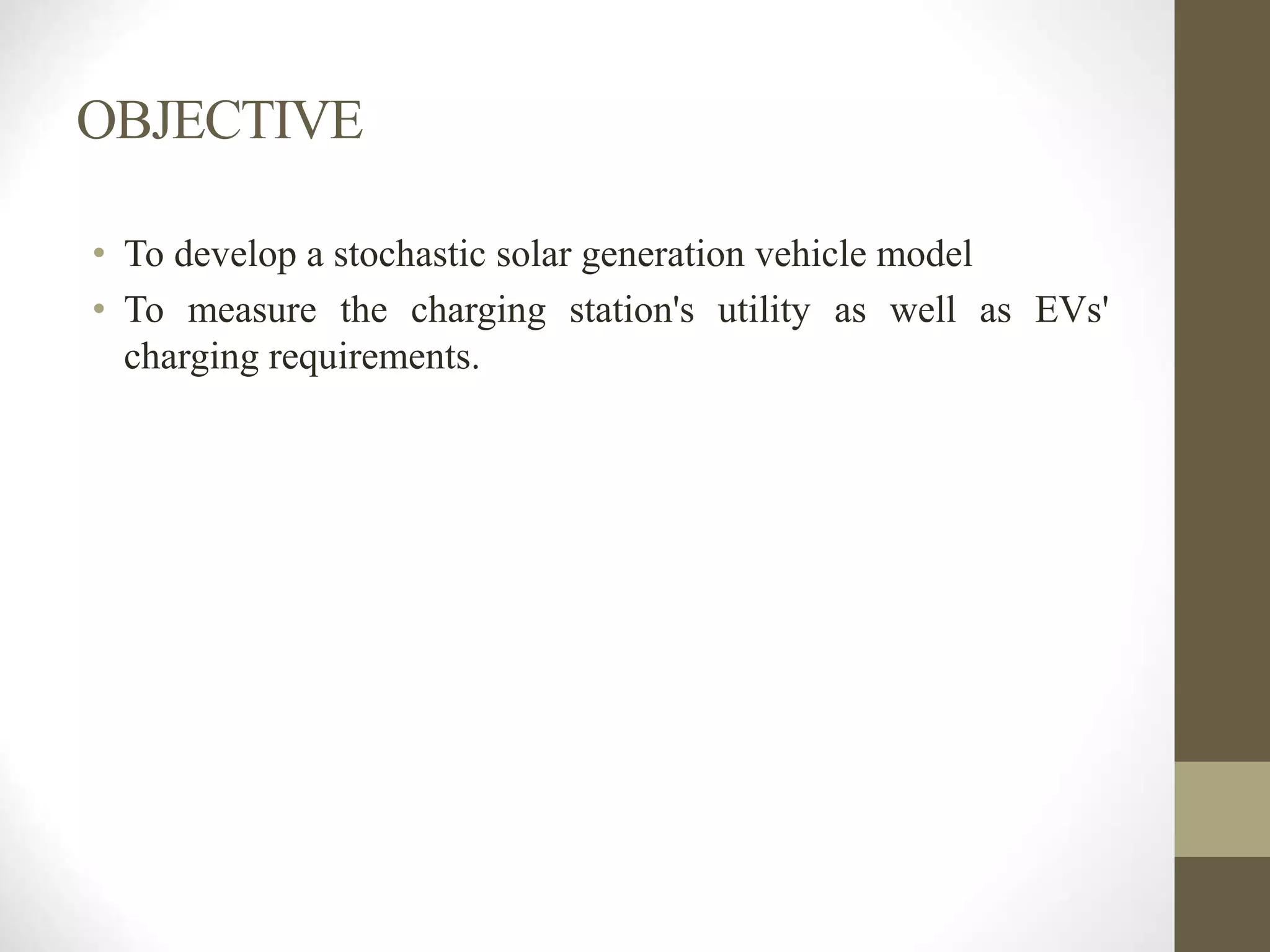 OBJECTIVE
• To develop a stochastic solar generation vehicle model
• To measure the charging station's utility as well as EVs'
charging requirements.
 
