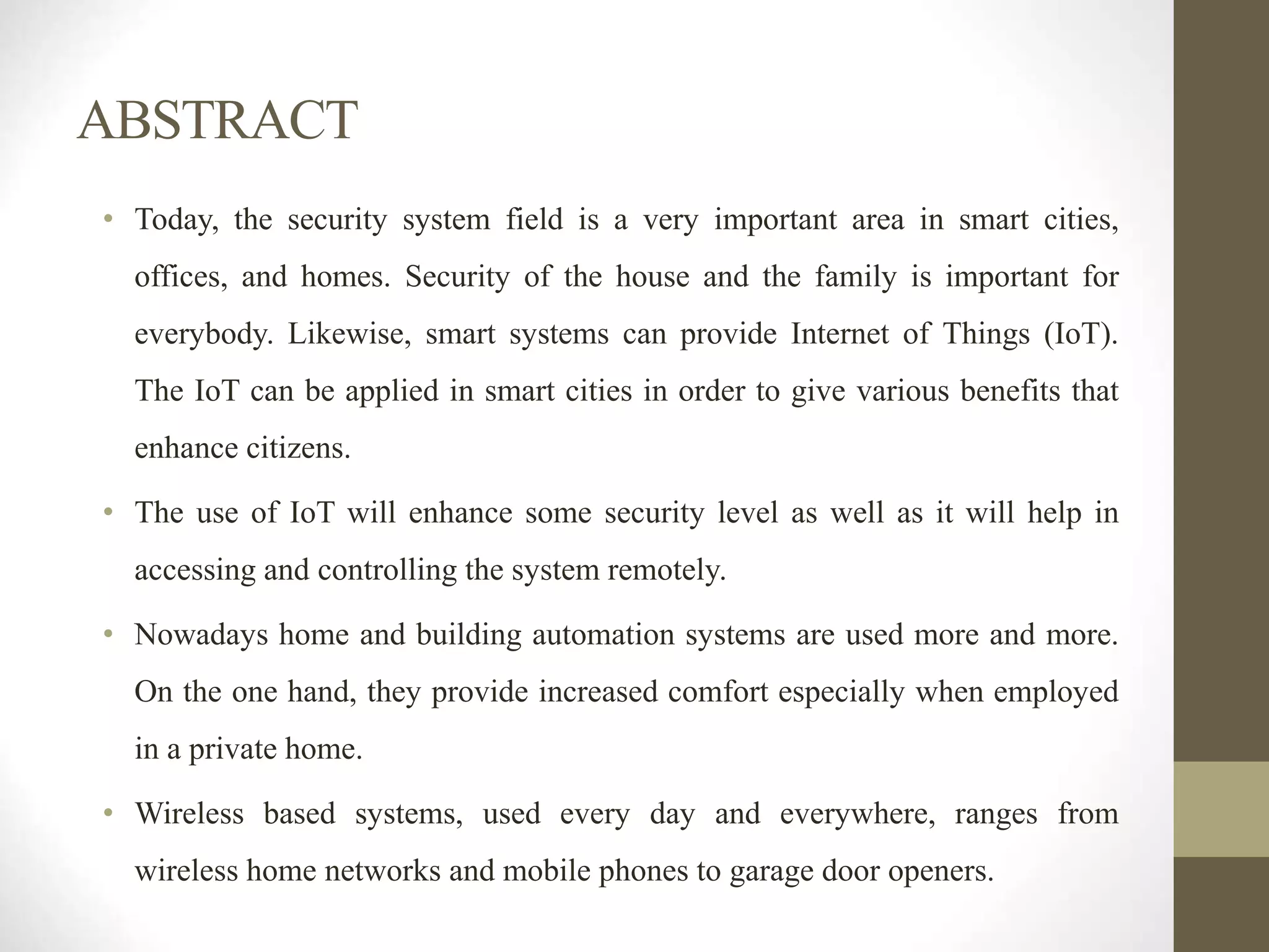 ABSTRACT
• Today, the security system field is a very important area in smart cities,
offices, and homes. Security of the house and the family is important for
everybody. Likewise, smart systems can provide Internet of Things (IoT).
The IoT can be applied in smart cities in order to give various benefits that
enhance citizens.
• The use of IoT will enhance some security level as well as it will help in
accessing and controlling the system remotely.
• Nowadays home and building automation systems are used more and more.
On the one hand, they provide increased comfort especially when employed
in a private home.
• Wireless based systems, used every day and everywhere, ranges from
wireless home networks and mobile phones to garage door openers.
 