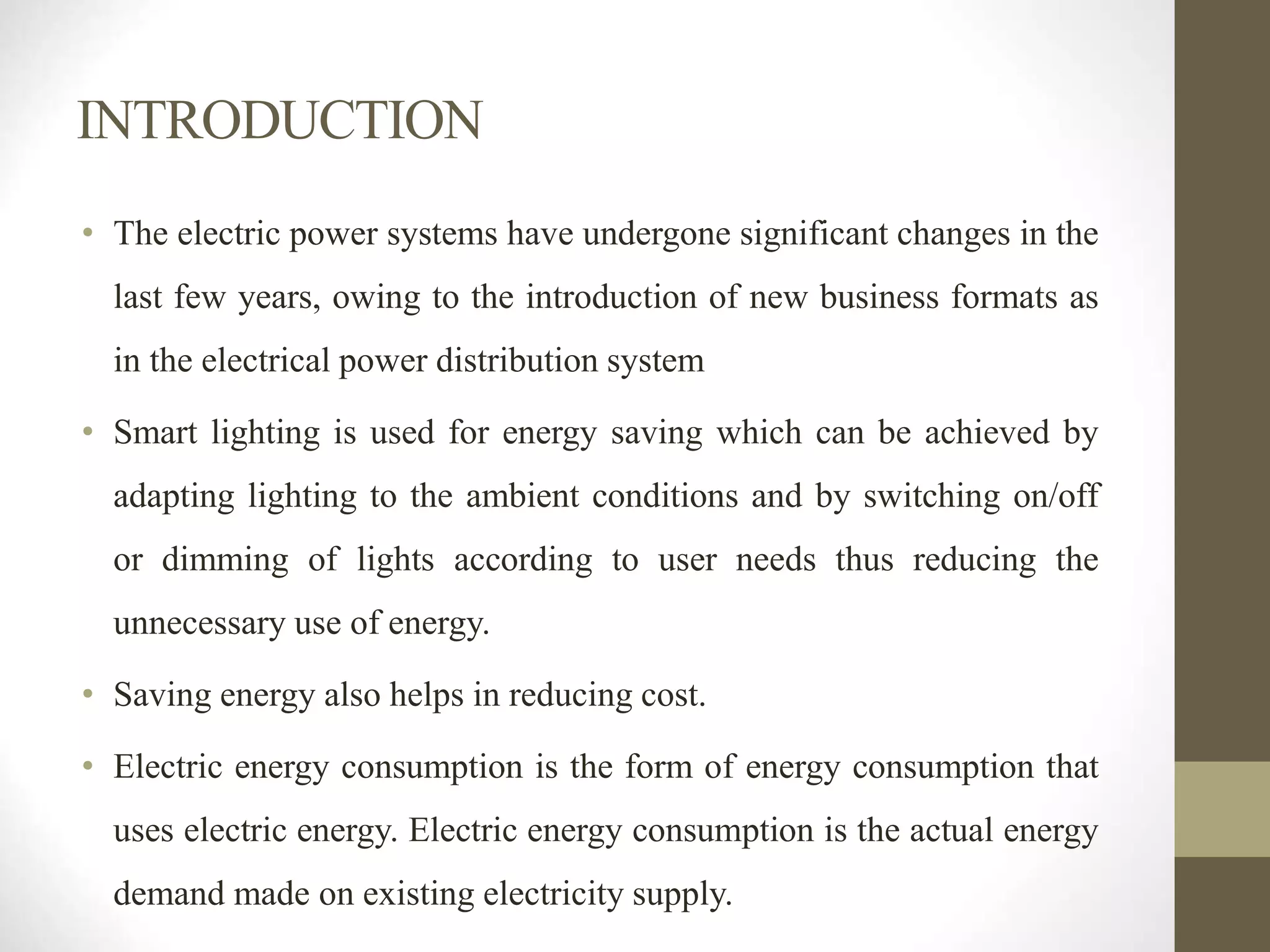 INTRODUCTION
• The electric power systems have undergone significant changes in the
last few years, owing to the introduction of new business formats as
in the electrical power distribution system
• Smart lighting is used for energy saving which can be achieved by
adapting lighting to the ambient conditions and by switching on/off
or dimming of lights according to user needs thus reducing the
unnecessary use of energy.
• Saving energy also helps in reducing cost.
• Electric energy consumption is the form of energy consumption that
uses electric energy. Electric energy consumption is the actual energy
demand made on existing electricity supply.
 