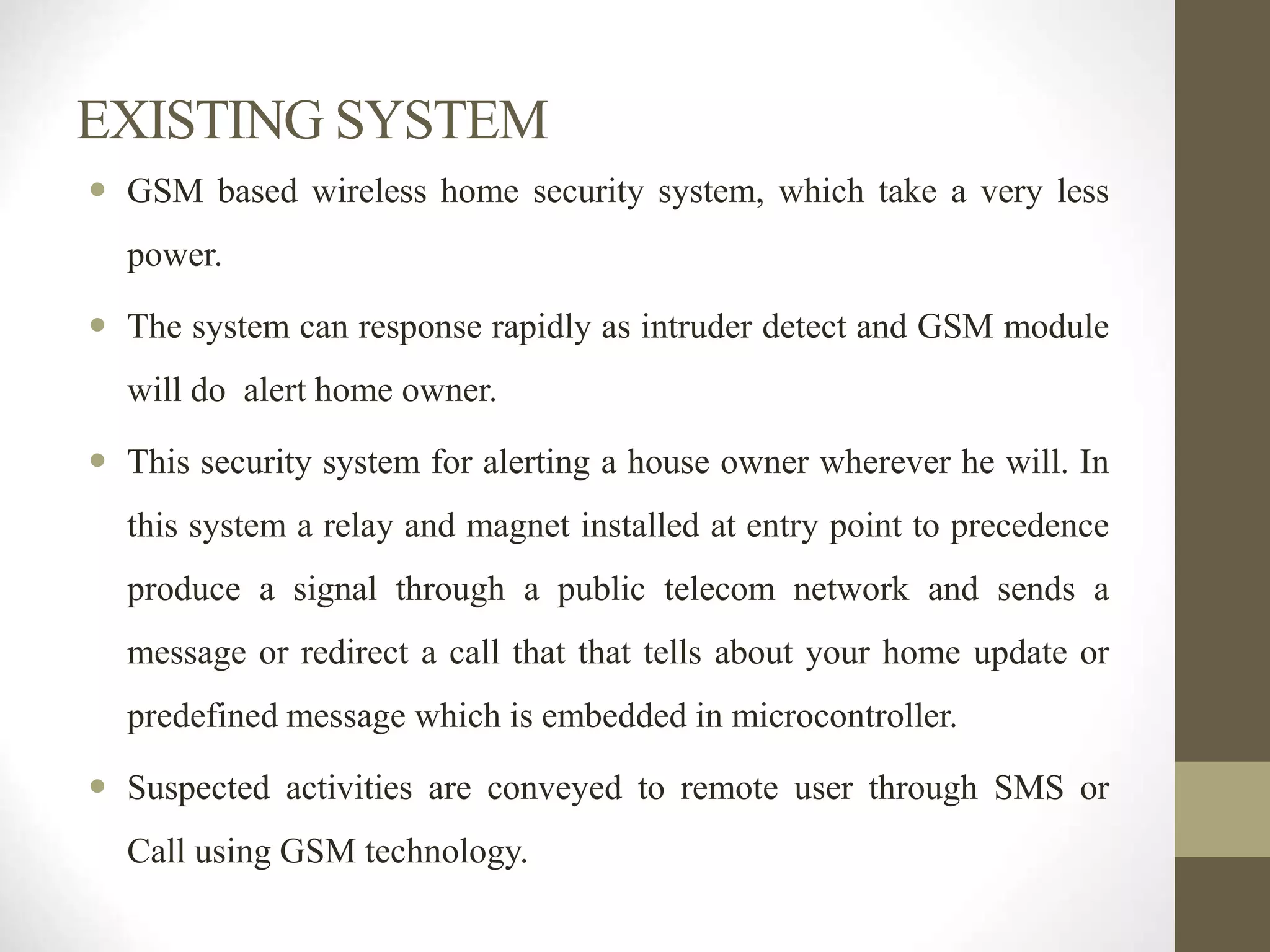 EXISTING SYSTEM
 GSM based wireless home security system, which take a very less
power.
 The system can response rapidly as intruder detect and GSM module
will do alert home owner.
 This security system for alerting a house owner wherever he will. In
this system a relay and magnet installed at entry point to precedence
produce a signal through a public telecom network and sends a
message or redirect a call that that tells about your home update or
predefined message which is embedded in microcontroller.
 Suspected activities are conveyed to remote user through SMS or
Call using GSM technology.
 