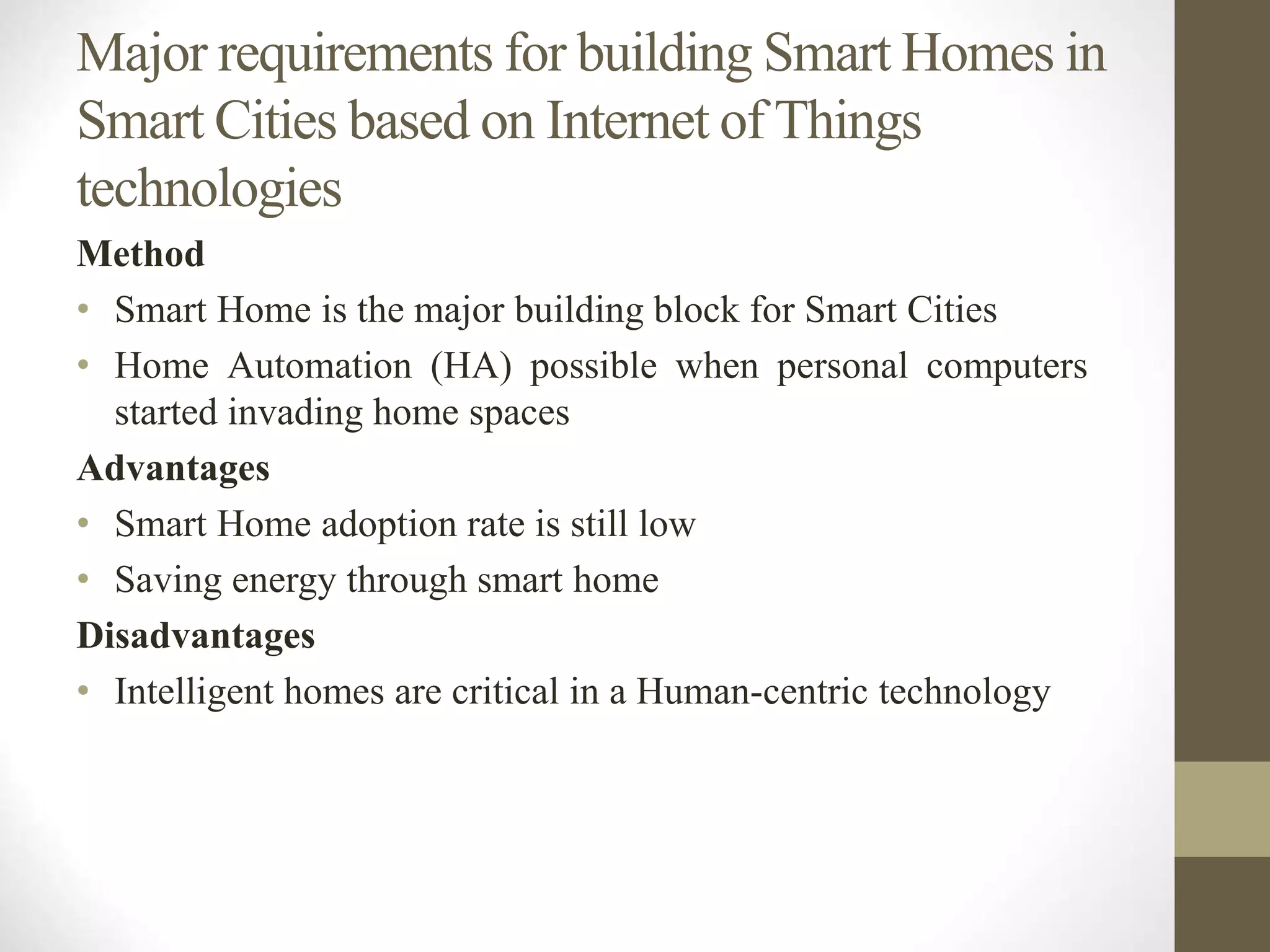 Major requirements for building Smart Homes in
Smart Cities based on Internet of Things
technologies
Method
• Smart Home is the major building block for Smart Cities
• Home Automation (HA) possible when personal computers
started invading home spaces
Advantages
• Smart Home adoption rate is still low
• Saving energy through smart home
Disadvantages
• Intelligent homes are critical in a Human-centric technology
 