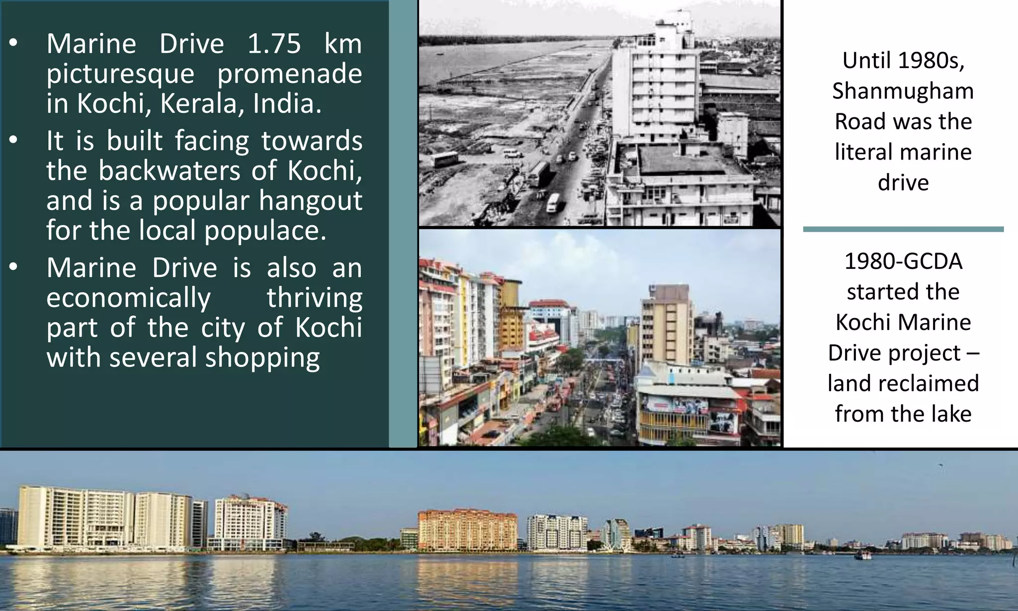 • Marine Drive 1.75 km
picturesque promenade
in Kochi, Kerala, India.
• It is built facing towards
the backwaters of Kochi,
and is a popular hangout
for the local populace.
• Marine Drive is also an
economically thriving
part of the city of Kochi
with several shopping
Until 1980s,
Shanmugham
Road was the
literal marine
drive
1980-GCDA
started the
Kochi Marine
Drive project –
land reclaimed
from the lake
 