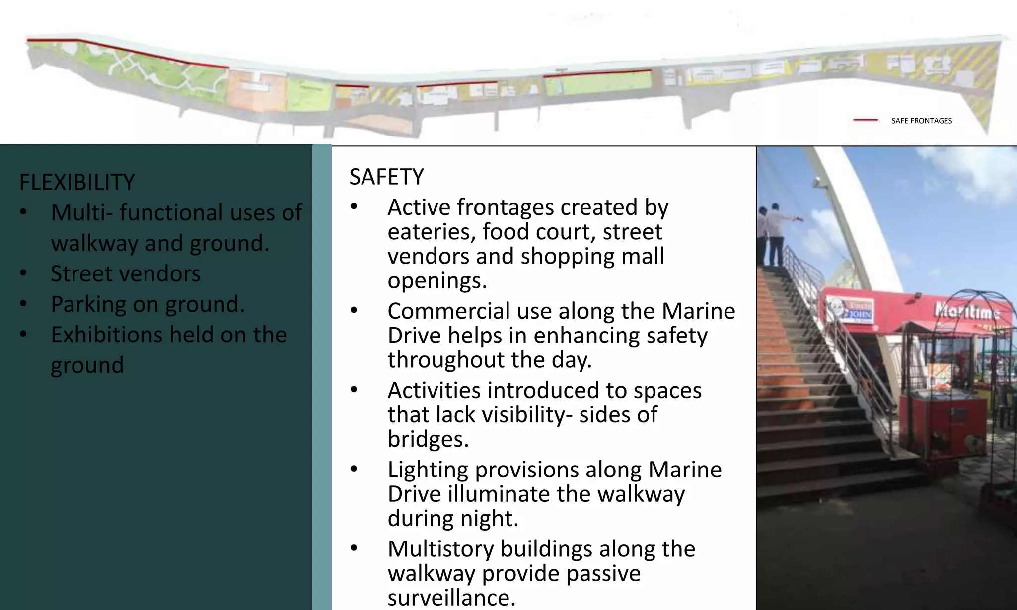SAFETY
• Active frontages created by
eateries, food court, street
vendors and shopping mall
openings.
• Commercial use along the Marine
Drive helps in enhancing safety
throughout the day.
• Activities introduced to spaces
that lack visibility- sides of
bridges.
• Lighting provisions along Marine
Drive illuminate the walkway
during night.
• Multistory buildings along the
walkway provide passive
surveillance.
SAFE FRONTAGES
FLEXIBILITY
• Multi- functional uses of
walkway and ground.
• Street vendors
• Parking on ground.
• Exhibitions held on the
ground
 