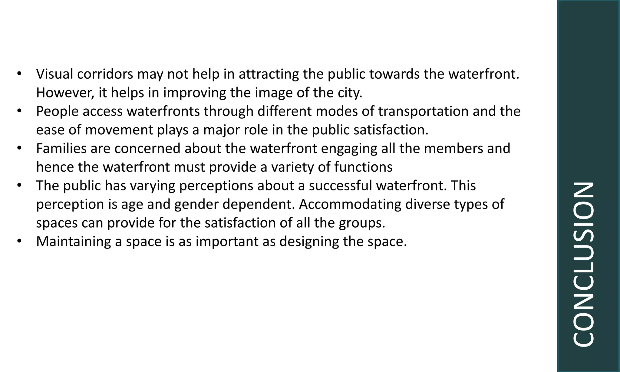 CONCLUSION
• Visual corridors may not help in attracting the public towards the waterfront.
However, it helps in improving the image of the city.
• People access waterfronts through different modes of transportation and the
ease of movement plays a major role in the public satisfaction.
• Families are concerned about the waterfront engaging all the members and
hence the waterfront must provide a variety of functions
• The public has varying perceptions about a successful waterfront. This
perception is age and gender dependent. Accommodating diverse types of
spaces can provide for the satisfaction of all the groups.
• Maintaining a space is as important as designing the space.
 
