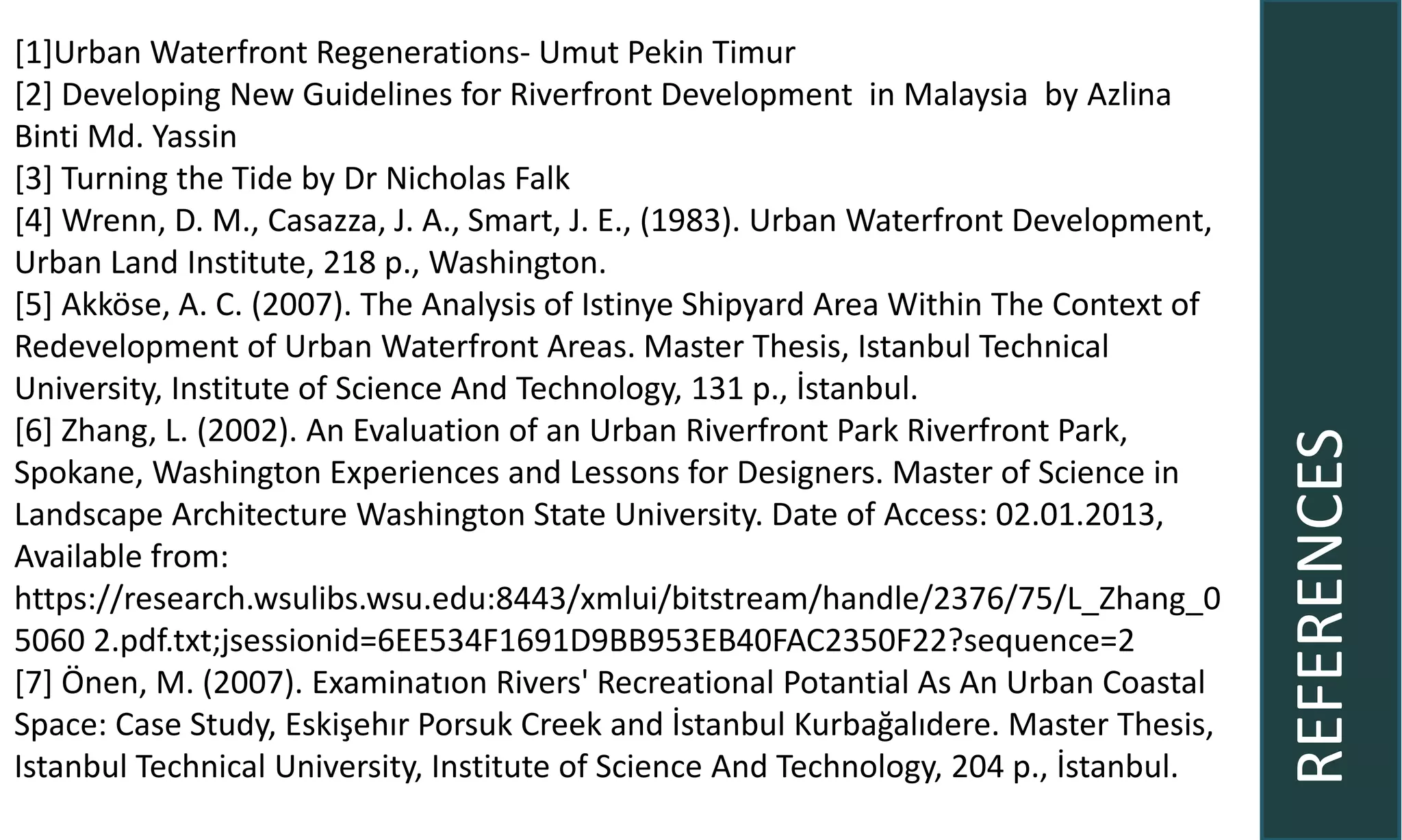 REFERENCES
[1]Urban Waterfront Regenerations- Umut Pekin Timur
[2] Developing New Guidelines for Riverfront Development in Malaysia by Azlina
Binti Md. Yassin
[3] Turning the Tide by Dr Nicholas Falk
[4] Wrenn, D. M., Casazza, J. A., Smart, J. E., (1983). Urban Waterfront Development,
Urban Land Institute, 218 p., Washington.
[5] Akköse, A. C. (2007). The Analysis of Istinye Shipyard Area Within The Context of
Redevelopment of Urban Waterfront Areas. Master Thesis, Istanbul Technical
University, Institute of Science And Technology, 131 p., İstanbul.
[6] Zhang, L. (2002). An Evaluation of an Urban Riverfront Park Riverfront Park,
Spokane, Washington Experiences and Lessons for Designers. Master of Science in
Landscape Architecture Washington State University. Date of Access: 02.01.2013,
Available from:
https://research.wsulibs.wsu.edu:8443/xmlui/bitstream/handle/2376/75/L_Zhang_0
5060 2.pdf.txt;jsessionid=6EE534F1691D9BB953EB40FAC2350F22?sequence=2
[7] Önen, M. (2007). Examinatıon Rivers' Recreational Potantial As An Urban Coastal
Space: Case Study, Eskişehır Porsuk Creek and İstanbul Kurbağalıdere. Master Thesis,
Istanbul Technical University, Institute of Science And Technology, 204 p., İstanbul.
 