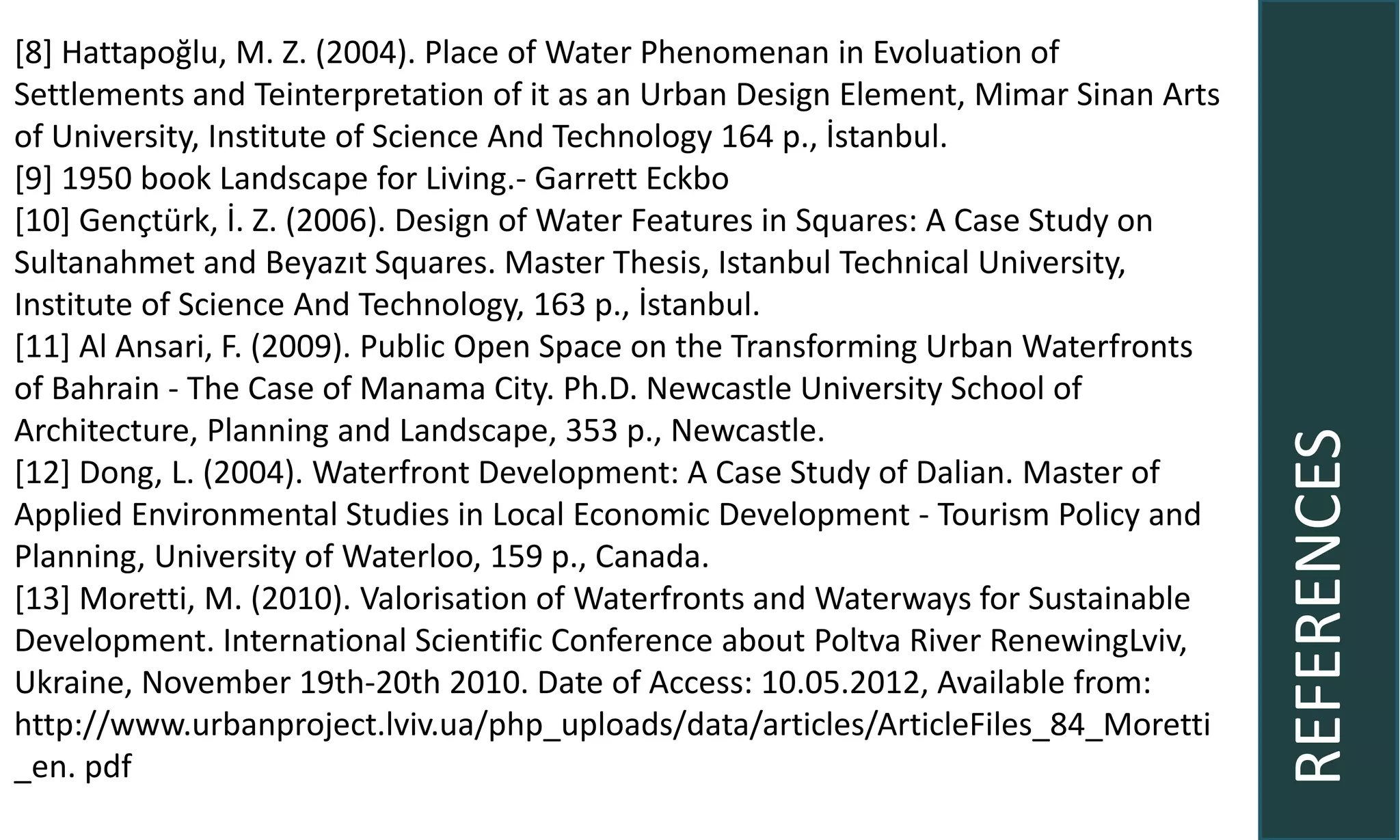 REFERENCES
[8] Hattapoğlu, M. Z. (2004). Place of Water Phenomenan in Evoluation of
Settlements and Teinterpretation of it as an Urban Design Element, Mimar Sinan Arts
of University, Institute of Science And Technology 164 p., İstanbul.
[9] 1950 book Landscape for Living.- Garrett Eckbo
[10] Gençtürk, İ. Z. (2006). Design of Water Features in Squares: A Case Study on
Sultanahmet and Beyazıt Squares. Master Thesis, Istanbul Technical University,
Institute of Science And Technology, 163 p., İstanbul.
[11] Al Ansari, F. (2009). Public Open Space on the Transforming Urban Waterfronts
of Bahrain - The Case of Manama City. Ph.D. Newcastle University School of
Architecture, Planning and Landscape, 353 p., Newcastle.
[12] Dong, L. (2004). Waterfront Development: A Case Study of Dalian. Master of
Applied Environmental Studies in Local Economic Development - Tourism Policy and
Planning, University of Waterloo, 159 p., Canada.
[13] Moretti, M. (2010). Valorisation of Waterfronts and Waterways for Sustainable
Development. International Scientific Conference about Poltva River RenewingLviv,
Ukraine, November 19th-20th 2010. Date of Access: 10.05.2012, Available from:
http://www.urbanproject.lviv.ua/php_uploads/data/articles/ArticleFiles_84_Moretti
_en. pdf
 