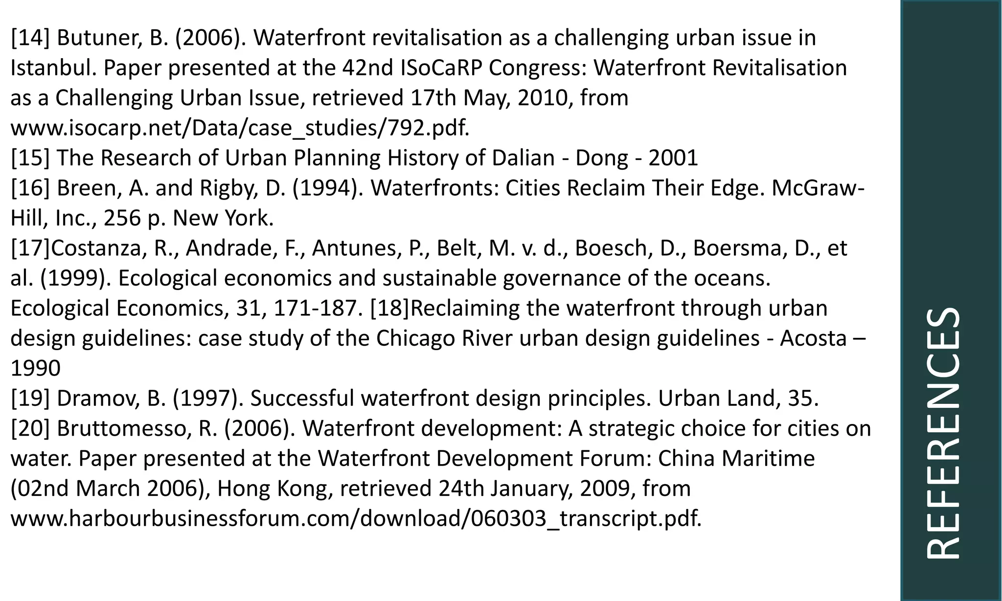 REFERENCES
[14] Butuner, B. (2006). Waterfront revitalisation as a challenging urban issue in
Istanbul. Paper presented at the 42nd ISoCaRP Congress: Waterfront Revitalisation
as a Challenging Urban Issue, retrieved 17th May, 2010, from
www.isocarp.net/Data/case_studies/792.pdf.
[15] The Research of Urban Planning History of Dalian - Dong - 2001
[16] Breen, A. and Rigby, D. (1994). Waterfronts: Cities Reclaim Their Edge. McGraw-
Hill, Inc., 256 p. New York.
[17]Costanza, R., Andrade, F., Antunes, P., Belt, M. v. d., Boesch, D., Boersma, D., et
al. (1999). Ecological economics and sustainable governance of the oceans.
Ecological Economics, 31, 171-187. [18]Reclaiming the waterfront through urban
design guidelines: case study of the Chicago River urban design guidelines - Acosta –
1990
[19] Dramov, B. (1997). Successful waterfront design principles. Urban Land, 35.
[20] Bruttomesso, R. (2006). Waterfront development: A strategic choice for cities on
water. Paper presented at the Waterfront Development Forum: China Maritime
(02nd March 2006), Hong Kong, retrieved 24th January, 2009, from
www.harbourbusinessforum.com/download/060303_transcript.pdf.
 