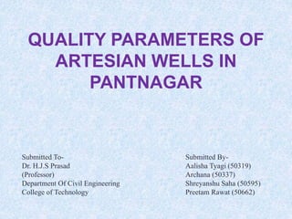 Submitted By-
Aalisha Tyagi (50319)
Archana (50337)
Shreyanshu Saha (50595)
Preetam Rawat (50662)
QUALITY PARAMETERS OF
ARTESIAN WELLS IN
PANTNAGAR
Submitted To-
Dr. H.J.S Prasad
(Professor)
Department Of Civil Engineering
College of Technology
 