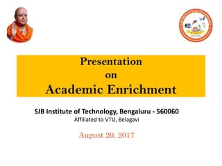 Presentation
on
Academic Enrichment
SJB Institute of Technology, Bengaluru - 560060
Affiliated to VTU, Belagavi
August 20, 2017
 