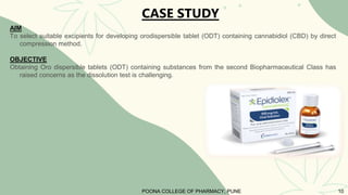 AIM
To select suitable excipients for developing orodispersible tablet (ODT) containing cannabidiol (CBD) by direct
compression method.
OBJECTIVE
Obtaining Oro dispersible tablets (ODT) containing substances from the second Biopharmaceutical Class has
raised concerns as the dissolution test is challenging.
CASE STUDY
POONA COLLEGE OF PHARMACY, PUNE 10
 