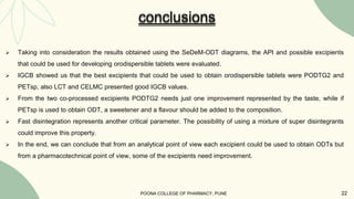  Taking into consideration the results obtained using the SeDeM-ODT diagrams, the API and possible excipients
that could be used for developing orodispersible tablets were evaluated.
 IGCB showed us that the best excipients that could be used to obtain orodispersible tablets were PODTG2 and
PETsp, also LCT and CELMC presented good IGCB values.
 From the two co-processed excipients PODTG2 needs just one improvement represented by the taste, while if
PETsp is used to obtain ODT, a sweetener and a flavour should be added to the composition.
 Fast disintegration represents another critical parameter. The possibility of using a mixture of super disintegrants
could improve this property.
 In the end, we can conclude that from an analytical point of view each excipient could be used to obtain ODTs but
from a pharmacotechnical point of view, some of the excipients need improvement.
conclusions
POONA COLLEGE OF PHARMACY, PUNE 22
 
