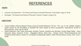 THEORY
 Lachman and Liebermann's “ The Theory and Practice of Industrial Pharmacy” Fourth Edition, page no- 91-92
 Remington, “The Science and Practice of Pharmacy” Volume-I, Chapter 2, page no.83
CASE STUDY
 J.Sauri,D.Millan,J.M.Sune-Negre,P.Perez-Lozano,C.Carrillo,M.Minarro,J.R.Tico “The use of the SeDeM diagram
expert system for the formulation of Captopril SR matrix tablets by direct compression” International Journal of
Pharmaceutics, 2014 July 29: 38-45
 Robert-Alexandru Vlad, Paula Antonoaea, Nicoleta Todoran, Daniela-Lucia Muntean, Emoke Margit Rédai , Oana
Alexandra Silași, Anamaria Ta˘taru , Magdalena Bîrsan, Silvia Imre , Adriana Ciurba “Pharmacotechnical and
analytical preformulation studies for cannabidiol orodispersible tablets” Saudi Pharmaceutical Journal, 2021 July 4:
43-56
POONA COLLEGE OF PHARMACY, PUNE 23
REFERENCES
 