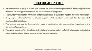PREFORMULATION
 Pre-formulation is a group of studies that focus on the physicochemical properties of a new drug candidate
that could affect drug performance and the development of a dosage form.
 This could provide important information for formulation design or support the need for molecular modification.
 Every drug has intrinsic chemical and physical properties which have been considered before development of
pharmaceutical formulation.
 This property provides the framework for drugs in combination with pharmaceutical ingredients in the
fabrication of dosage forms.
 The overall objective of pre formulation testing is to generate information useful to the formulator in developing
stable and bioavailable dosage forms which can be mass-produced.
POONA COLLEGE OF PHARMACY, PUNE 3
 