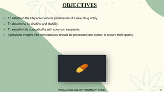 OBJECTIVES
 To establish the Physicochemical parameters of a new drug entity.
 To determine its kinetics and stability.
 To establish its compatibility with common excipients.
 It provides insights into how products should be processed and stored to ensure their quality.
POONA COLLEGE OF PHARMACY, PUNE 5
 