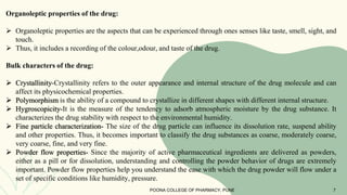 Organoleptic properties of the drug:
 Organoleptic properties are the aspects that can be experienced through ones senses like taste, smell, sight, and
touch.
 Thus, it includes a recording of the colour,odour, and taste of the drug.
Bulk characters of the drug:
 Crystallinity-Crystallinity refers to the outer appearance and internal structure of the drug molecule and can
affect its physicochemical properties.
 Polymorphism is the ability of a compound to crystallize in different shapes with different internal structure.
 Hygroscopicity-It is the measure of the tendency to adsorb atmospheric moisture by the drug substance. It
characterizes the drug stability with respect to the environmental humidity.
 Fine particle characterization- The size of the drug particle can influence its dissolution rate, suspend ability
and other properties. Thus, it becomes important to classify the drug substances as coarse, moderately coarse,
very coarse, fine, and very fine.
 Powder flow properties- Since the majority of active pharmaceutical ingredients are delivered as powders,
either as a pill or for dissolution, understanding and controlling the powder behavior of drugs are extremely
important. Powder flow properties help you understand the ease with which the drug powder will flow under a
set of specific conditions like humidity, pressure.
POONA COLLEGE OF PHARMACY, PUNE 7
 