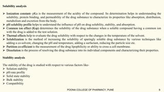Solubility analysis
 Ionization constant- pKa is the measurement of the acidity of the compound. Its determination helps in understanding the
solubility, protein binding, and permeability of the drug substance to characterize its properties like absorption, distribution,
metabolism and excretion from the body.
 pH solubility profile helps to understand the influence of pH on drug solubility, stability, and absorption.
 Common ion effect (Ksp) determines the solubility of the drug substance when a soluble compound having a common ion
with the drug is added to the test solution.
 Thermal effects help to evaluate the drug solubility with respect to the changes in the temperature of the solvent.
 Solubilization is the method of increasing the solubility of sparingly soluble drug substance by various techniques like
adding a co-solvent, changing the pH and temperature, adding a surfactant, reducing the particle size etc.
 Partition co-efficient is the measurement of the drug lipophilicity or ability to cross a cell membrane.
 Dissolution is the process of resolving the drug substance into its individual components and characterizing their properties.
Stability analysis
The stability of the drug is studied with respect to various factors like-
 Solution stability
 pH-rate profile
 Solid state stability
 Bulk stability
 Compatibility
POONA COLLEGE OF PHARMACY, PUNE 8
 