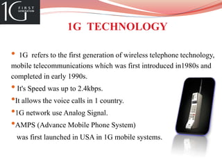 1G TECHNOLOGY
• 1G refers to the first generation of wireless telephone technology,
mobile telecommunications which was first introduced in1980s and
completed in early 1990s.
• It's Speed was up to 2.4kbps.
•It allows the voice calls in 1 country.
•1G network use Analog Signal.
•AMPS (Advance Mobile Phone System)
was first launched in USA in 1G mobile systems.
 