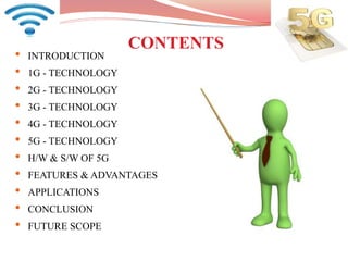 CONTENTS
• INTRODUCTION
• 1G - TECHNOLOGY
• 2G - TECHNOLOGY
• 3G - TECHNOLOGY
• 4G - TECHNOLOGY
• 5G - TECHNOLOGY
• H/W & S/W OF 5G
• FEATURES & ADVANTAGES
• APPLICATIONS
• CONCLUSION
• FUTURE SCOPE
 