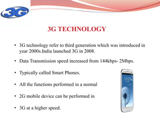 • Data Transmission speed increased from 144kbps- 2Mbps.
• Typically called Smart Phones.
• All the functions performed in a normal
• 2G mobile device can be performed in
• 3G at a higher speed.
• 3G technology refer to third generation which was introduced in
year 2000s.India launched 3G in 2008.
3G TECHNOLOGY
 