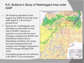 N.K. Buildcon’s Study of Waterlogged Area under
IGNP
 NK Buildcon identified water
logged area 22851 ha having water
table depth 0- 1.50 m below
ground level.
 Reasons for waterlogging were
identified as close basin on left
side of IGMN, wherein no
aqueduct was provided to cross
drainage, seepage from IGMN and
distribution system due to
dilapidated condition ,low lying
area near badopal pond and
seepage from Ghaggar depressions
used for storage through GDC
canal.
 Consultant prepared cost estimates
of Rs 298.31 Cr for reclamation.
 