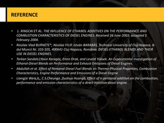 REFERENCE
• L. XINGCAI ET AL. THE INFLUENCE OF ETHANOL ADDITIVES ON THE PERFORMANCE AND
COMBUSTION CHARACTERISTICS OF DIESEL ENGINES. Received 26 June 2003; accepted 5
February 2004.
• Nicolae Vlad BURNETE*, Nicolae FILIP, István BARABÁS, Technical University of Cluj-Napoca, B-
dul Muncii Nr. 103-105, 400641 Cluj-Napoca, România. DIESEL-ETHANOL BLENDS AND THEIR
USE IN DIESEL ENGINES.
• Tarkan SandalcJ,Yasin Karagöz, Emre Orak, and Levent Yüksek. An Experimental Investigation of
Ethanol-Diesel Blends on Performance and Exhaust Emissions of Diesel Engines.
• Abdullah et al. Effect of Pentanol-Diesel Fuel Blends on Thermo-Physical Properties, Combustion
Characteristics, Engine Performance and Emissions of a Diesel Engine
• Liangjie Weia,b,, C.S.Cheunga ,Zuohua Huangb, Effect of n-pentanol addition on the combustion,
performance and emission characteristics of a direct injection diesel engine.
 