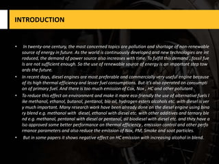INTRODUCTION
• In twenty-one century, the most concerned topics are pollution and shortage of non-renewable
source of energy in future. As the world is continuously developed and new technologies are int
roduced, the demand of power source also increases with time. To fulfill this demand , fossil fue
ls are not sufficient enough. So the use of renewable source of energy is an important step tow
ards the future.
• In recent days, diesel engines are most preferable and commercially very useful engine because
of its high thermal efficiency and lesser fuel consumptions. But it’s also operated on consumpti
on of primary fuel. And there is too much emission of Cox, Nox , HC and other pollutant .
• To reduce this effect on environment and make it more eco-friendly the use of alternative fuels l
ike methanol, ethanol, butanol, pentanol, bio oil, hydrogen esters alcohols etc. with diesel is ver
y much important. Many research work have been already done on the diesel engine using bina
ry blend e.g. methanol with diesel, ethanol with diesel etc. with other additives and ternary ble
nd e.g. methanol, pentanol with diesel or pentanol, oil biodiesel with diesel etc. and they have a
lso approved some better performance on thermal efficiency , emission control and other perfo
rmance parameters and also reduce the emission of Nox, PM, Smoke and soot particles.
• But in some papers it shows negative effect on HC emission with increasing alcohol in blend.
 