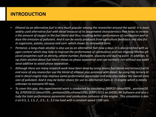 INTRODUCTION
• Ethanol as an alternative fuel is very much popular among the researcher around the world. It is most
widely used alternative fuel with diesel because of its oxygenated characteristics that helps to increas
e the amount of oxygen in the fuel blend and thus resulting better performance of combustion and re
duce the emission of pollutant. And it can be easily produced from agriculture feedstock and also fro
m sugarcane, potato, cassava and corn .which shows its renewable form.
• Pentanol, a long-chain alcohol is also use as an alternative fuel now a days. It is also enriched with ox
ygen content which may help to improve the performance of combustion and can improve thermo-ph
ysical properties such as density, cetane number, flashpoint, viscosity and boiling point. In addition, lo
ng-chain alcohol-diesel fuel blend shows no phase separation and can normally run without any addit
ional additive to avoid phase separation .
• Although there are many research work have been done by using binary fuel blend and ternary fuel bl
end none of any researcher use the blend of ethanol plus pentanol with diesel. by using this ternery bl
end in diesel engine may improve some performance parameter and may also reduce the overall emis
sion of pollutant. And it may be better choice for use as alternative fuels in CI engine which is totally
unknown to everyone till now.
• To cover this gap, this experimental work is conducted by simulating D80P20 (diesel80% , pentanol20
%), D70P20E10 (diesel70% , pentanol20%,ethanol10%), D70P15E15 on DIESEL RK Software and also s
tudy the total performance parameter and combustion behavior of the engine . This simulation is don
e on 0.5, 1, 1.5, 2 , 2.5 , 3 , 3.5 kw load with a constant speed 1500 rpm.
 