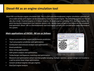 Diesel-RK as an engine simulation tool
Diesel-RK is an Russian engine simulation tool. This is a full cycle thermodynamic engine simulation software wh
ere a wide variety of IC engine can be analyzed by creating a model engine. The following engines are two str
oke, four stroke SI petrol engines or CI diesel engines, DI diesel engines including PCCI, dual fuel engines (en
gines having few independent fuel injection system ) etc. Variety types of fuel or fuel blend can be simulated
and optimized. Diesel –RK is a thermodynamic tool and engine cylinders are considered as open thermodyna
mic system.
Main applications of DIESEL -RK are as follows:
• Torque curve and other engine performances prediction.
• Fuel consumption prediction and optimization.
• Combustion and emission analysis and optimization.
• Knock prediction.
• Valve timing optimization.
• EGR system analysis and optimization.
• Turbocharger and bypasses matching and optimization.
• Research and optimization of fuel injection profile including multiple injection, sprayer design and location a
s well as piston bowl shape optimization.
• Convert of diesel engines into gas engines.
• Dual fuel engine analysis.
 