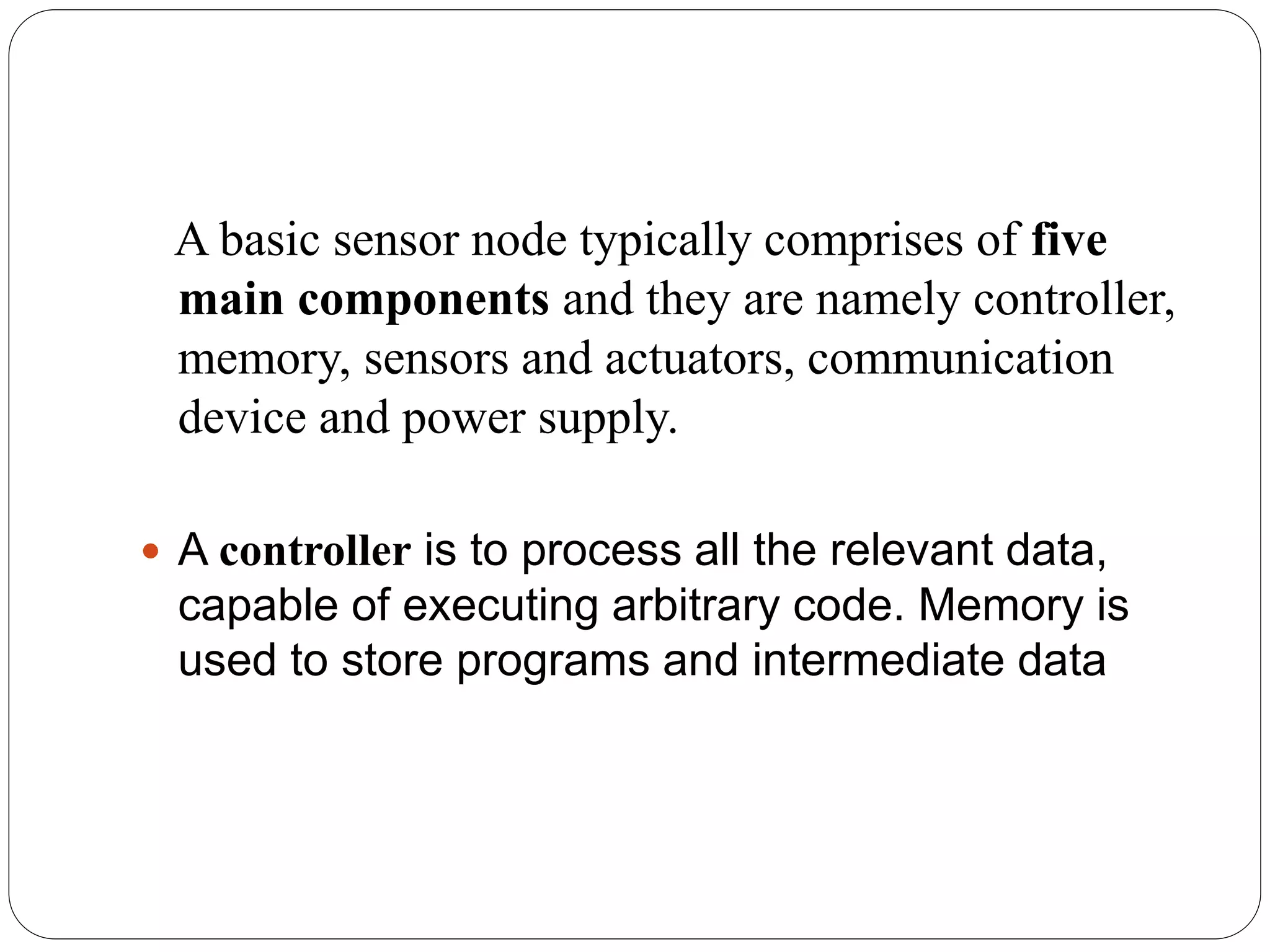 A basic sensor node typically comprises of five
main components and they are namely controller,
memory, sensors and actuators, communication
device and power supply.
 A controller is to process all the relevant data,
capable of executing arbitrary code. Memory is
used to store programs and intermediate data
 