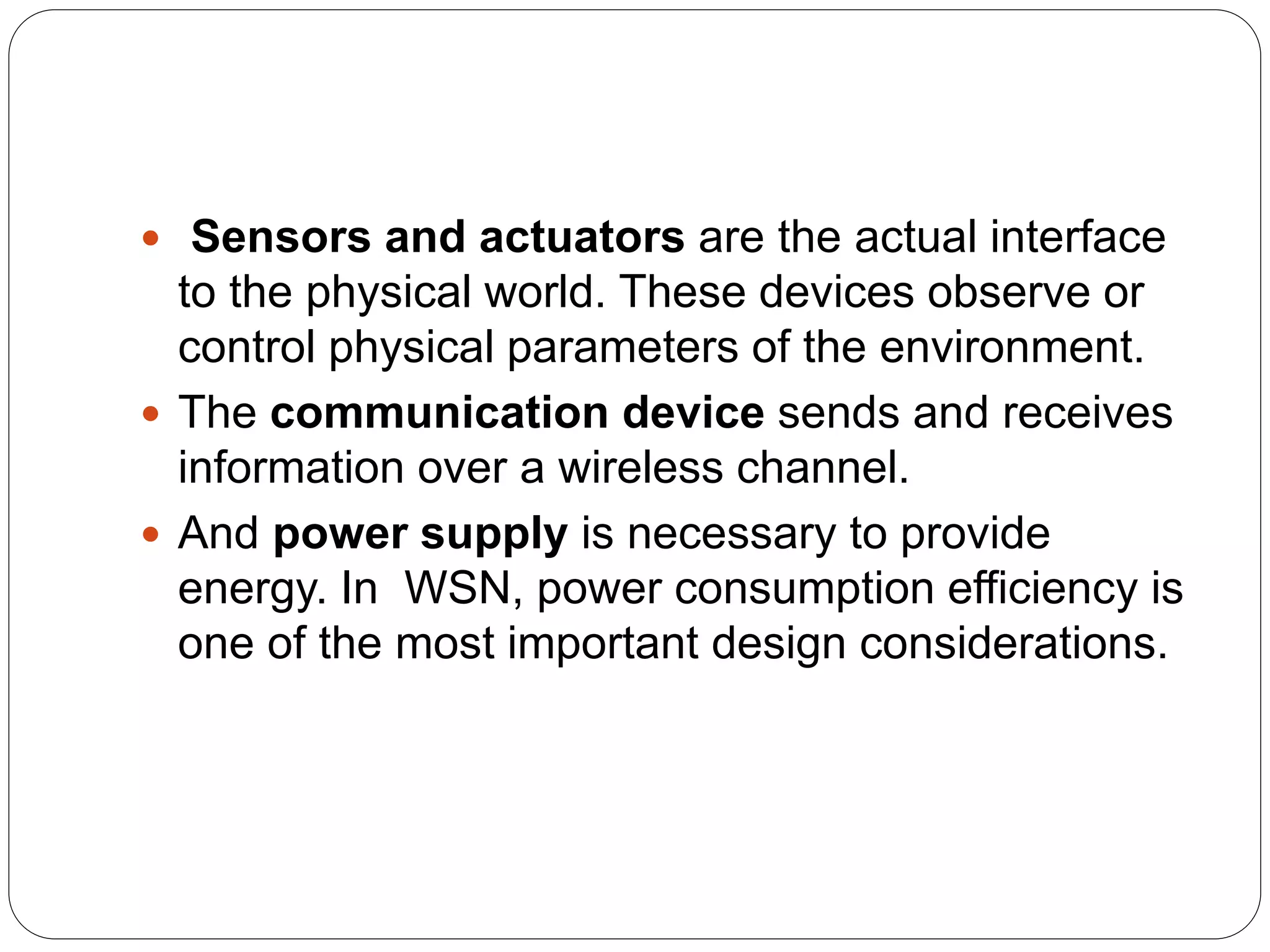  Sensors and actuators are the actual interface
to the physical world. These devices observe or
control physical parameters of the environment.
 The communication device sends and receives
information over a wireless channel.
 And power supply is necessary to provide
energy. In WSN, power consumption efficiency is
one of the most important design considerations.
 