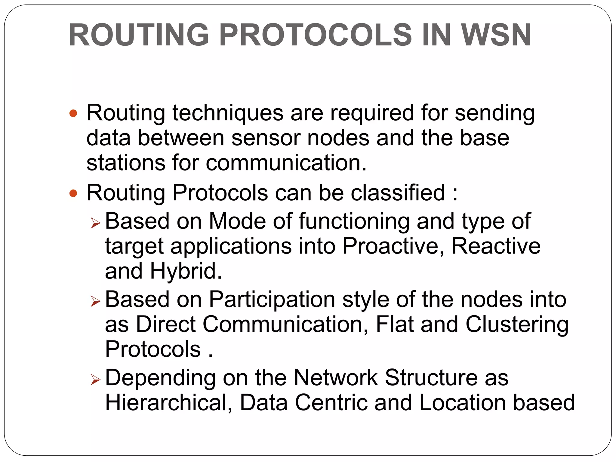 ROUTING PROTOCOLS IN WSN
 Routing techniques are required for sending
data between sensor nodes and the base
stations for communication.
 Routing Protocols can be classified :
 Based on Mode of functioning and type of
target applications into Proactive, Reactive
and Hybrid.
 Based on Participation style of the nodes into
as Direct Communication, Flat and Clustering
Protocols .
 Depending on the Network Structure as
Hierarchical, Data Centric and Location based
 