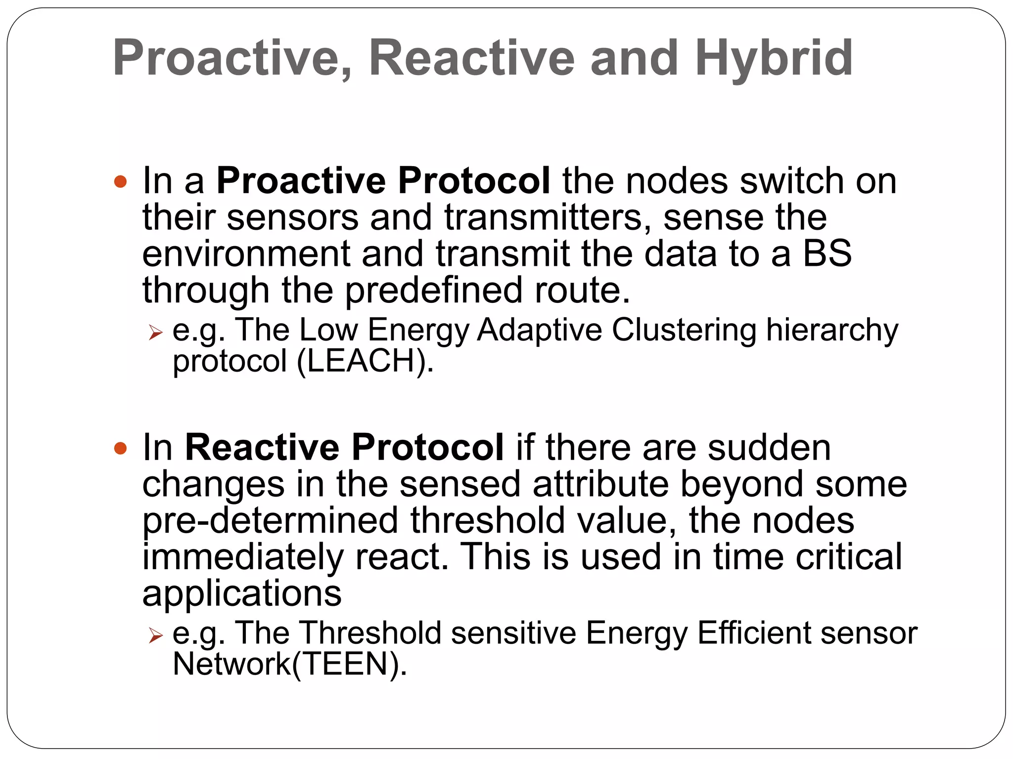 Proactive, Reactive and Hybrid
 In a Proactive Protocol the nodes switch on
their sensors and transmitters, sense the
environment and transmit the data to a BS
through the predefined route.
 e.g. The Low Energy Adaptive Clustering hierarchy
protocol (LEACH).
 In Reactive Protocol if there are sudden
changes in the sensed attribute beyond some
pre-determined threshold value, the nodes
immediately react. This is used in time critical
applications
 e.g. The Threshold sensitive Energy Efficient sensor
Network(TEEN).
 