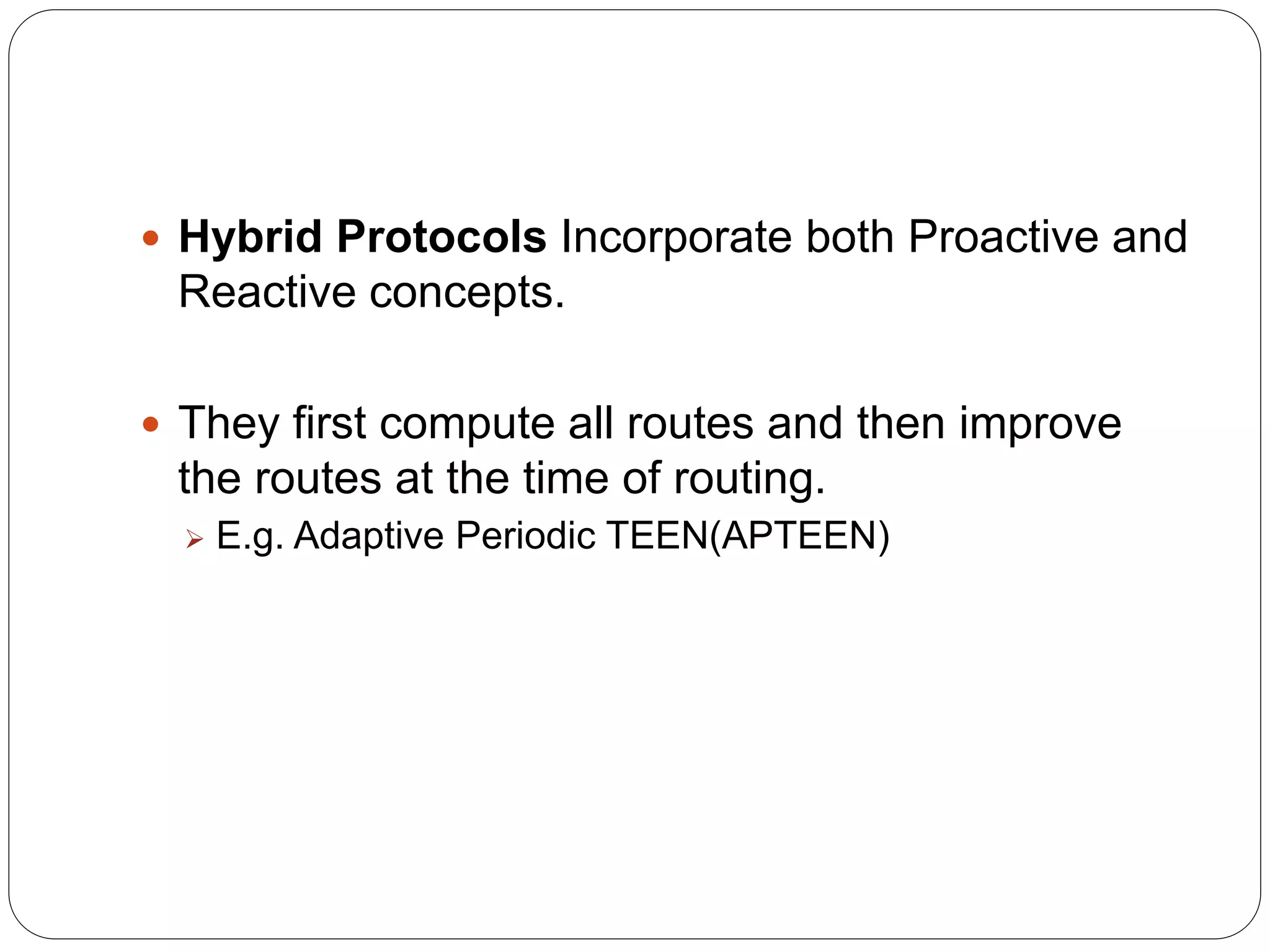  Hybrid Protocols Incorporate both Proactive and
Reactive concepts.
 They first compute all routes and then improve
the routes at the time of routing.
 E.g. Adaptive Periodic TEEN(APTEEN)
 