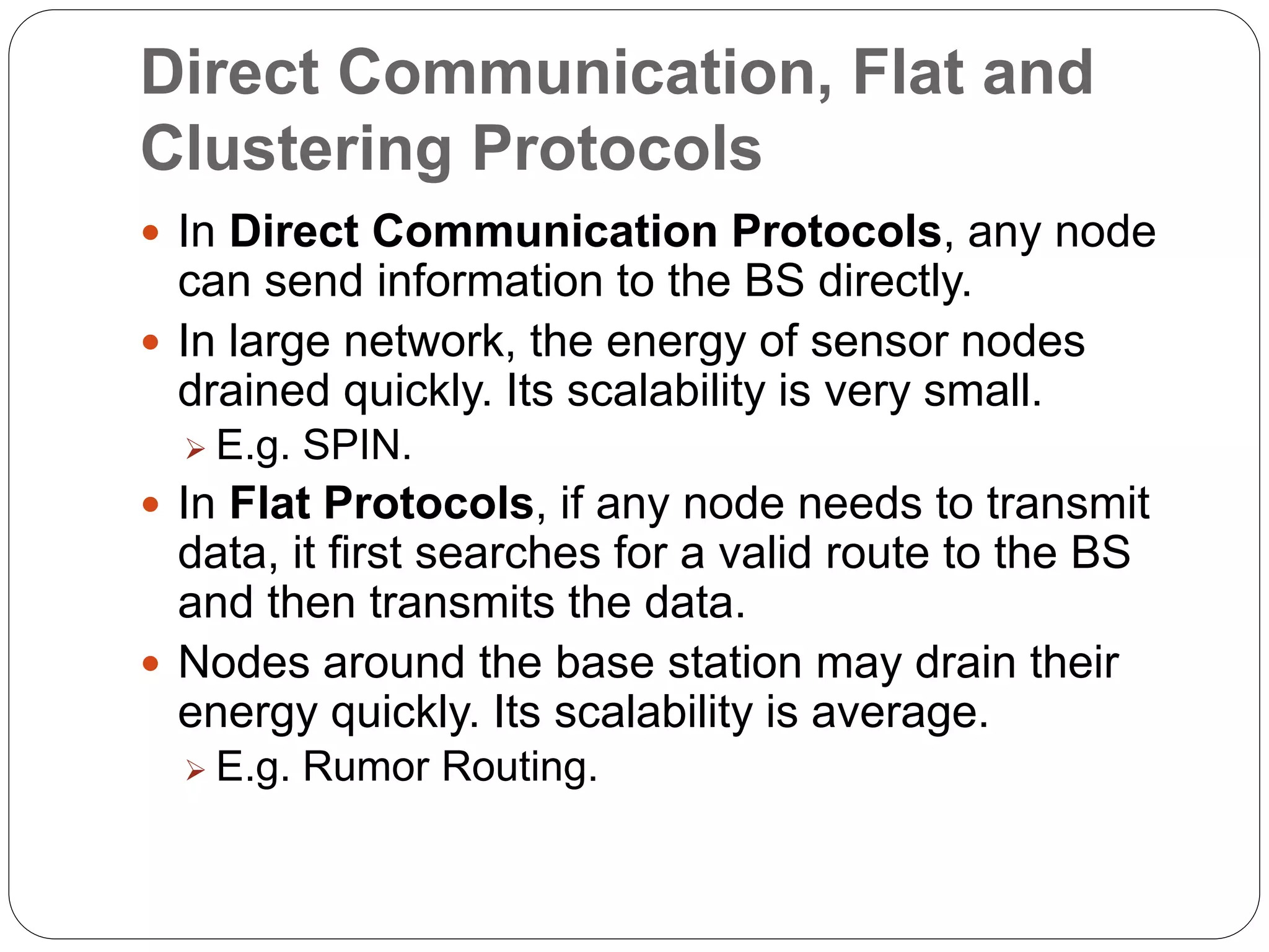 Direct Communication, Flat and
Clustering Protocols
 In Direct Communication Protocols, any node
can send information to the BS directly.
 In large network, the energy of sensor nodes
drained quickly. Its scalability is very small.
 E.g. SPIN.
 In Flat Protocols, if any node needs to transmit
data, it first searches for a valid route to the BS
and then transmits the data.
 Nodes around the base station may drain their
energy quickly. Its scalability is average.
 E.g. Rumor Routing.
 