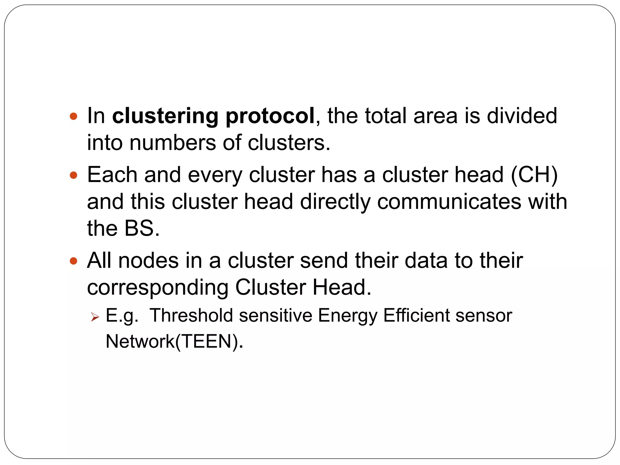  In clustering protocol, the total area is divided
into numbers of clusters.
 Each and every cluster has a cluster head (CH)
and this cluster head directly communicates with
the BS.
 All nodes in a cluster send their data to their
corresponding Cluster Head.
 E.g. Threshold sensitive Energy Efficient sensor
Network(TEEN).
 