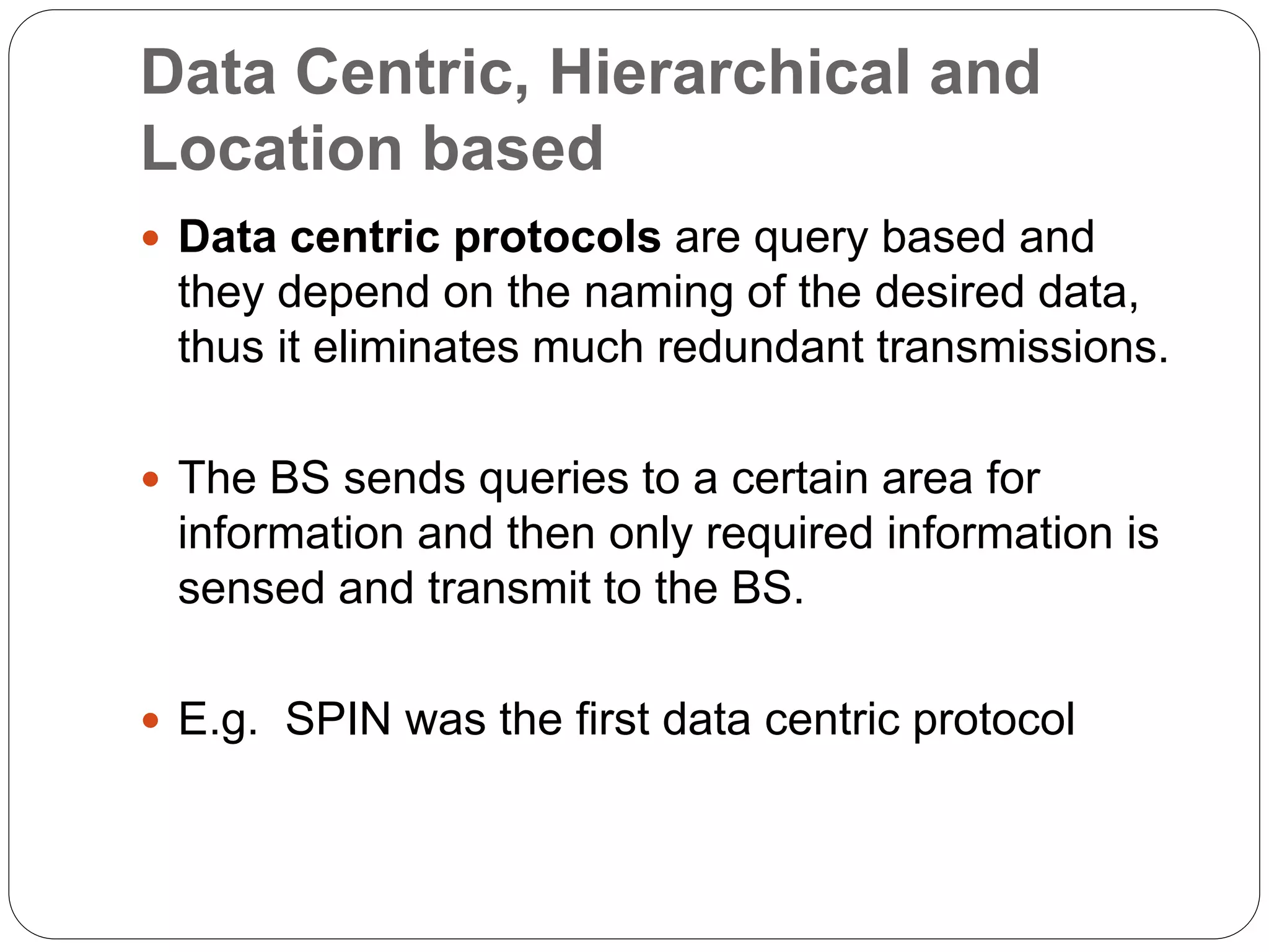 Data Centric, Hierarchical and
Location based
 Data centric protocols are query based and
they depend on the naming of the desired data,
thus it eliminates much redundant transmissions.
 The BS sends queries to a certain area for
information and then only required information is
sensed and transmit to the BS.
 E.g. SPIN was the first data centric protocol
 
