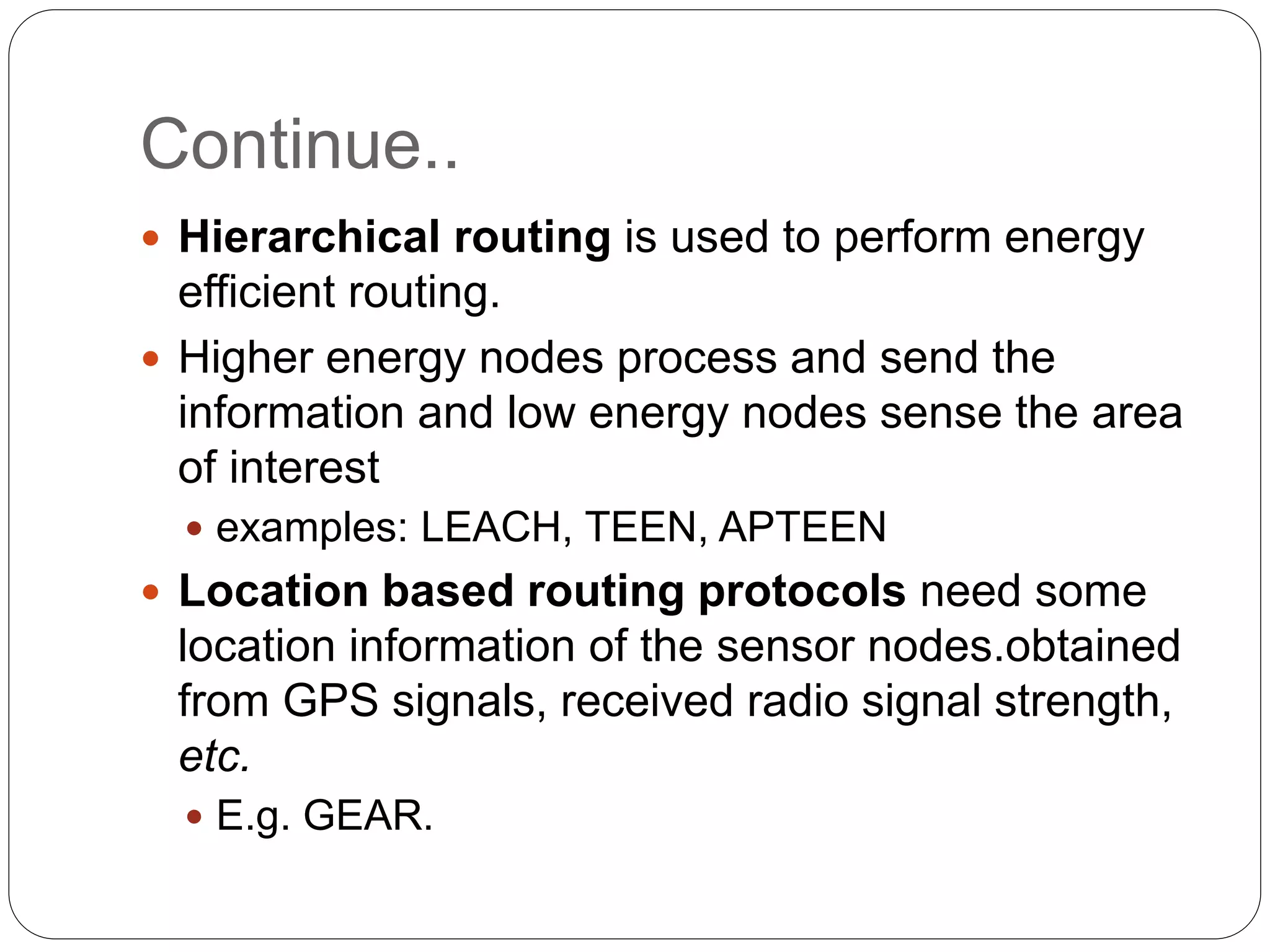 Continue..
 Hierarchical routing is used to perform energy
efficient routing.
 Higher energy nodes process and send the
information and low energy nodes sense the area
of interest
 examples: LEACH, TEEN, APTEEN
 Location based routing protocols need some
location information of the sensor nodes.obtained
from GPS signals, received radio signal strength,
etc.
 E.g. GEAR.
 