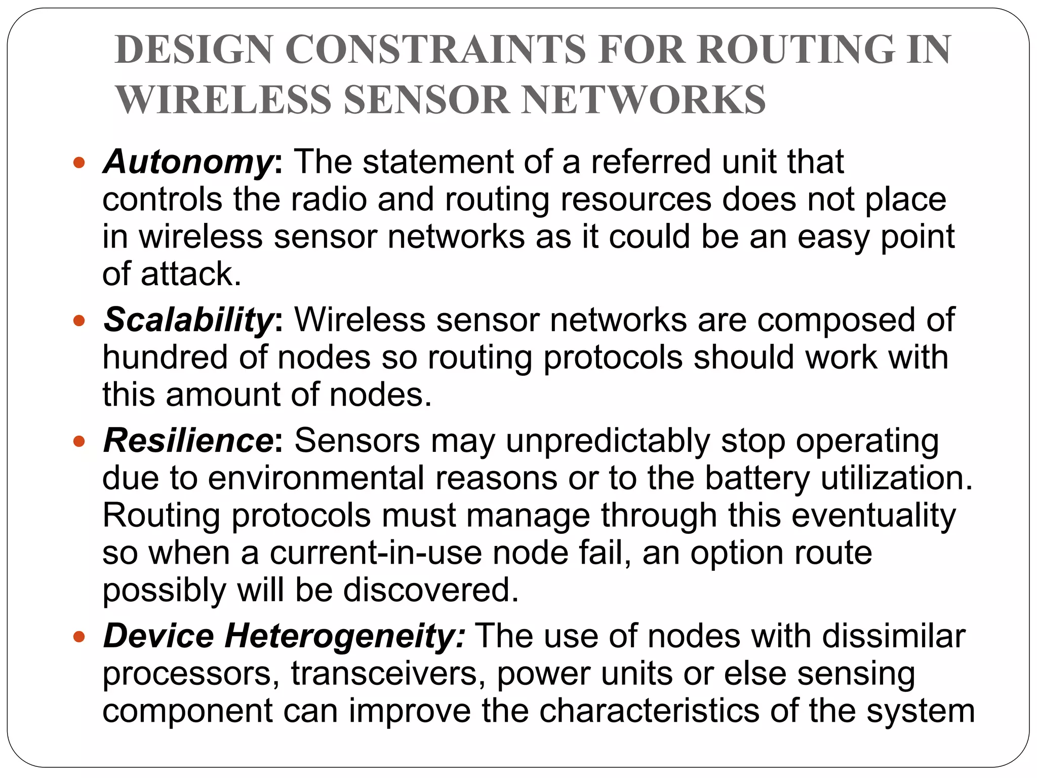 DESIGN CONSTRAINTS FOR ROUTING IN
WIRELESS SENSOR NETWORKS
 Autonomy: The statement of a referred unit that
controls the radio and routing resources does not place
in wireless sensor networks as it could be an easy point
of attack.
 Scalability: Wireless sensor networks are composed of
hundred of nodes so routing protocols should work with
this amount of nodes.
 Resilience: Sensors may unpredictably stop operating
due to environmental reasons or to the battery utilization.
Routing protocols must manage through this eventuality
so when a current-in-use node fail, an option route
possibly will be discovered.
 Device Heterogeneity: The use of nodes with dissimilar
processors, transceivers, power units or else sensing
component can improve the characteristics of the system
 