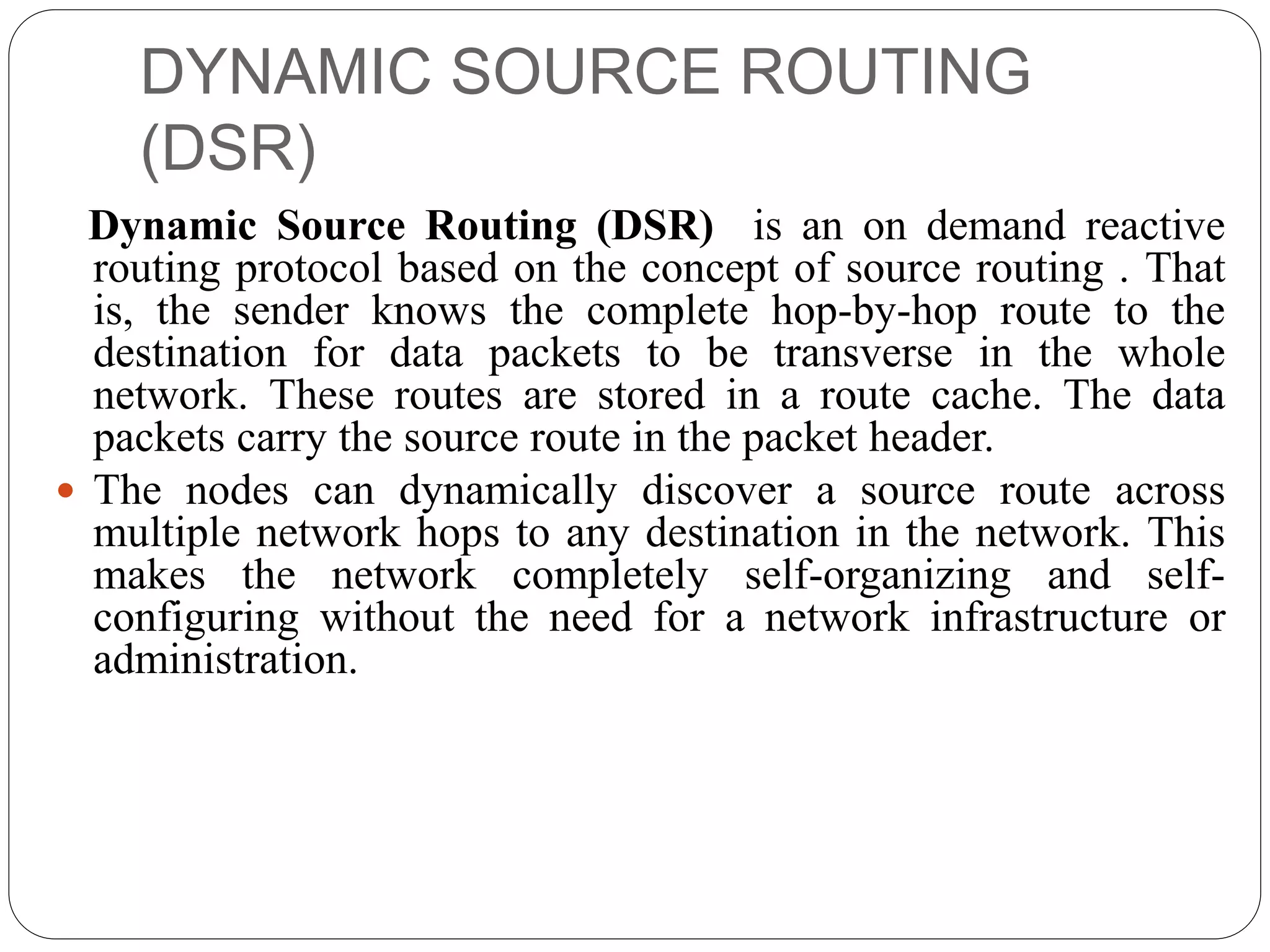 DYNAMIC SOURCE ROUTING
(DSR)
Dynamic Source Routing (DSR) is an on demand reactive
routing protocol based on the concept of source routing . That
is, the sender knows the complete hop-by-hop route to the
destination for data packets to be transverse in the whole
network. These routes are stored in a route cache. The data
packets carry the source route in the packet header.
 The nodes can dynamically discover a source route across
multiple network hops to any destination in the network. This
makes the network completely self-organizing and self-
configuring without the need for a network infrastructure or
administration.
 
