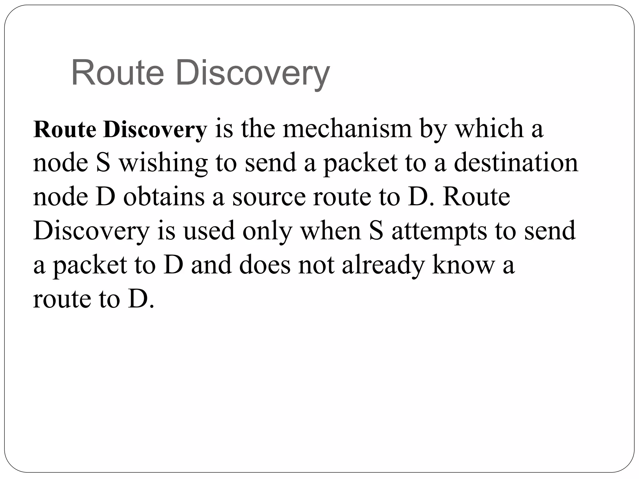 Route Discovery is the mechanism by which a
node S wishing to send a packet to a destination
node D obtains a source route to D. Route
Discovery is used only when S attempts to send
a packet to D and does not already know a
route to D.
Route Discovery
 