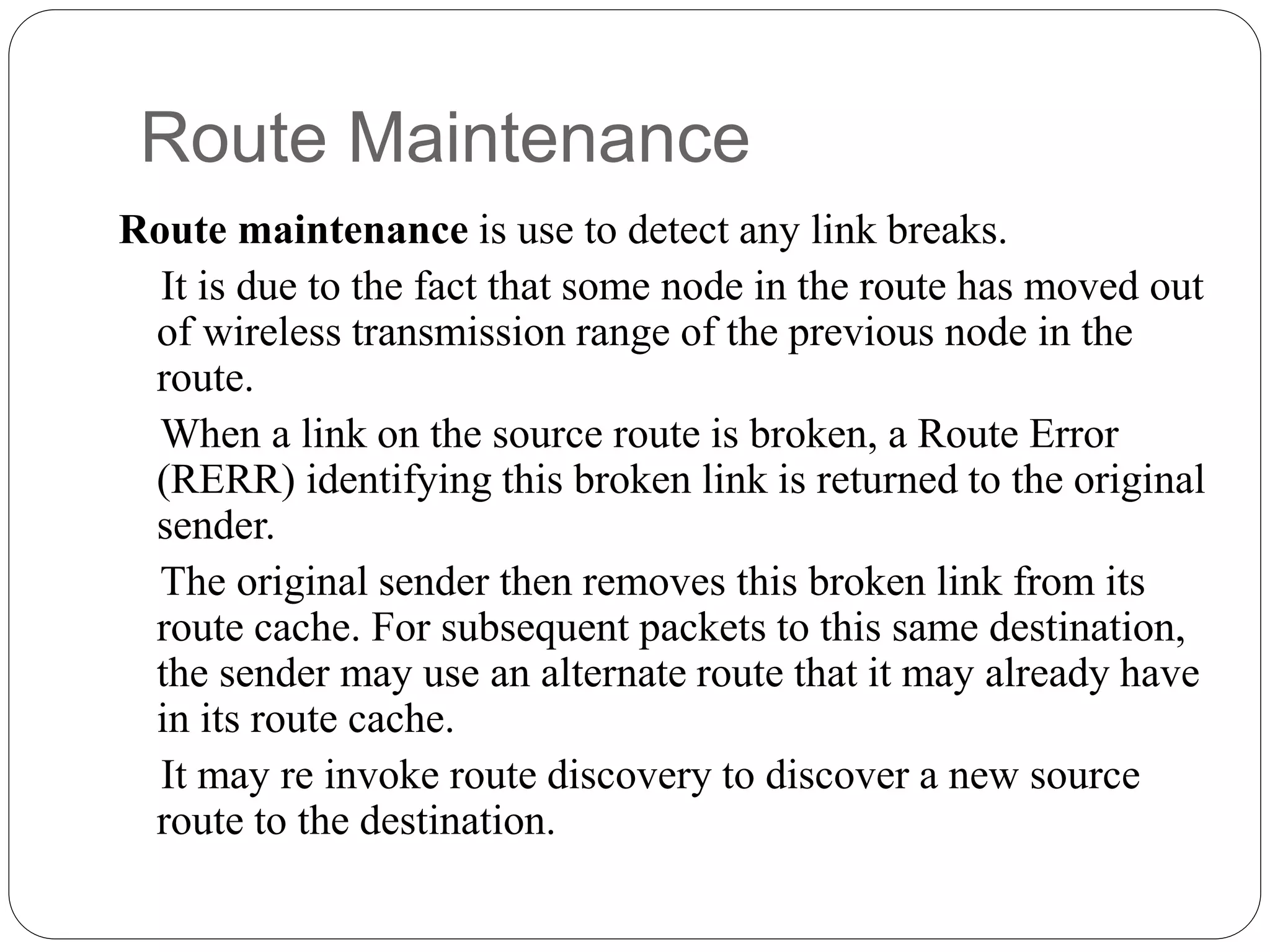 Route Maintenance
Route maintenance is use to detect any link breaks.
It is due to the fact that some node in the route has moved out
of wireless transmission range of the previous node in the
route.
When a link on the source route is broken, a Route Error
(RERR) identifying this broken link is returned to the original
sender.
The original sender then removes this broken link from its
route cache. For subsequent packets to this same destination,
the sender may use an alternate route that it may already have
in its route cache.
It may re invoke route discovery to discover a new source
route to the destination.
 