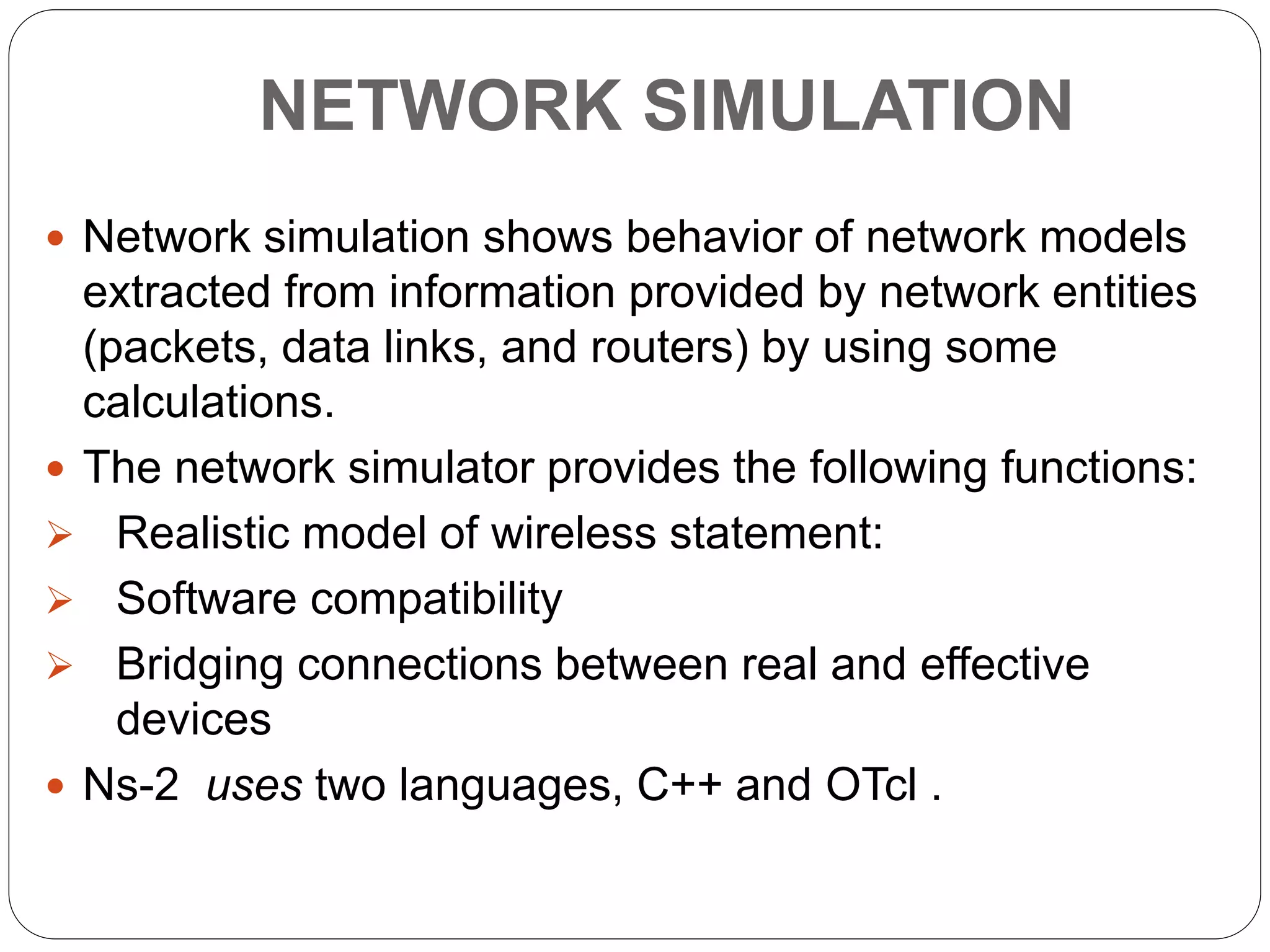 NETWORK SIMULATION
 Network simulation shows behavior of network models
extracted from information provided by network entities
(packets, data links, and routers) by using some
calculations.
 The network simulator provides the following functions:
 Realistic model of wireless statement:
 Software compatibility
 Bridging connections between real and effective
devices
 Ns-2 uses two languages, C++ and OTcl .
 