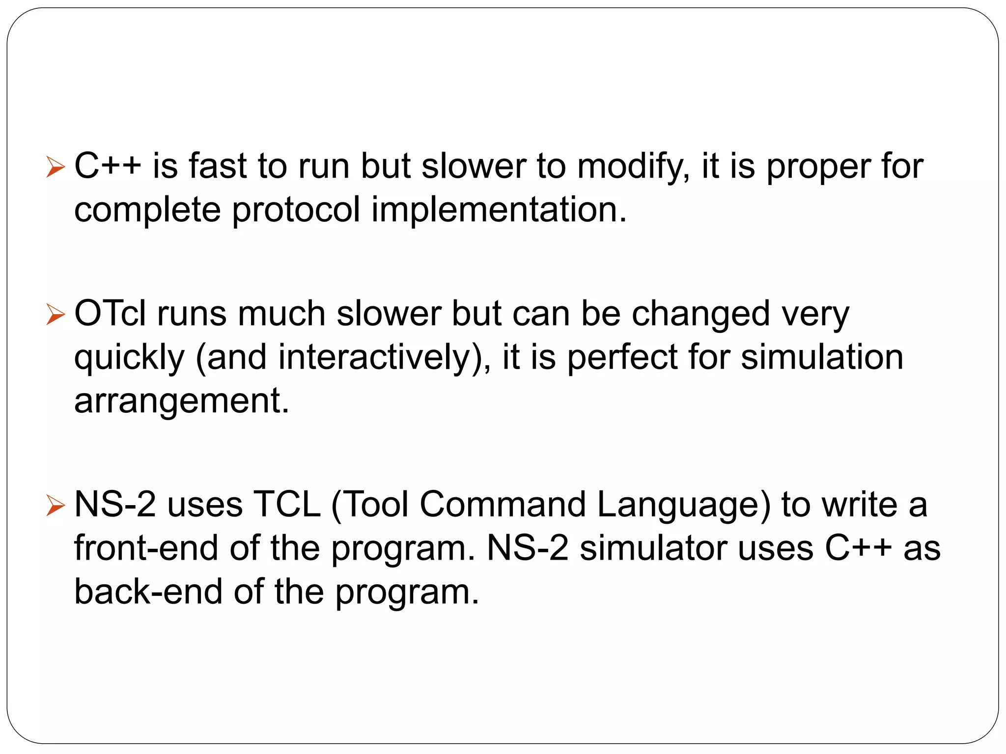  C++ is fast to run but slower to modify, it is proper for
complete protocol implementation.
 OTcl runs much slower but can be changed very
quickly (and interactively), it is perfect for simulation
arrangement.
 NS-2 uses TCL (Tool Command Language) to write a
front-end of the program. NS-2 simulator uses C++ as
back-end of the program.
 