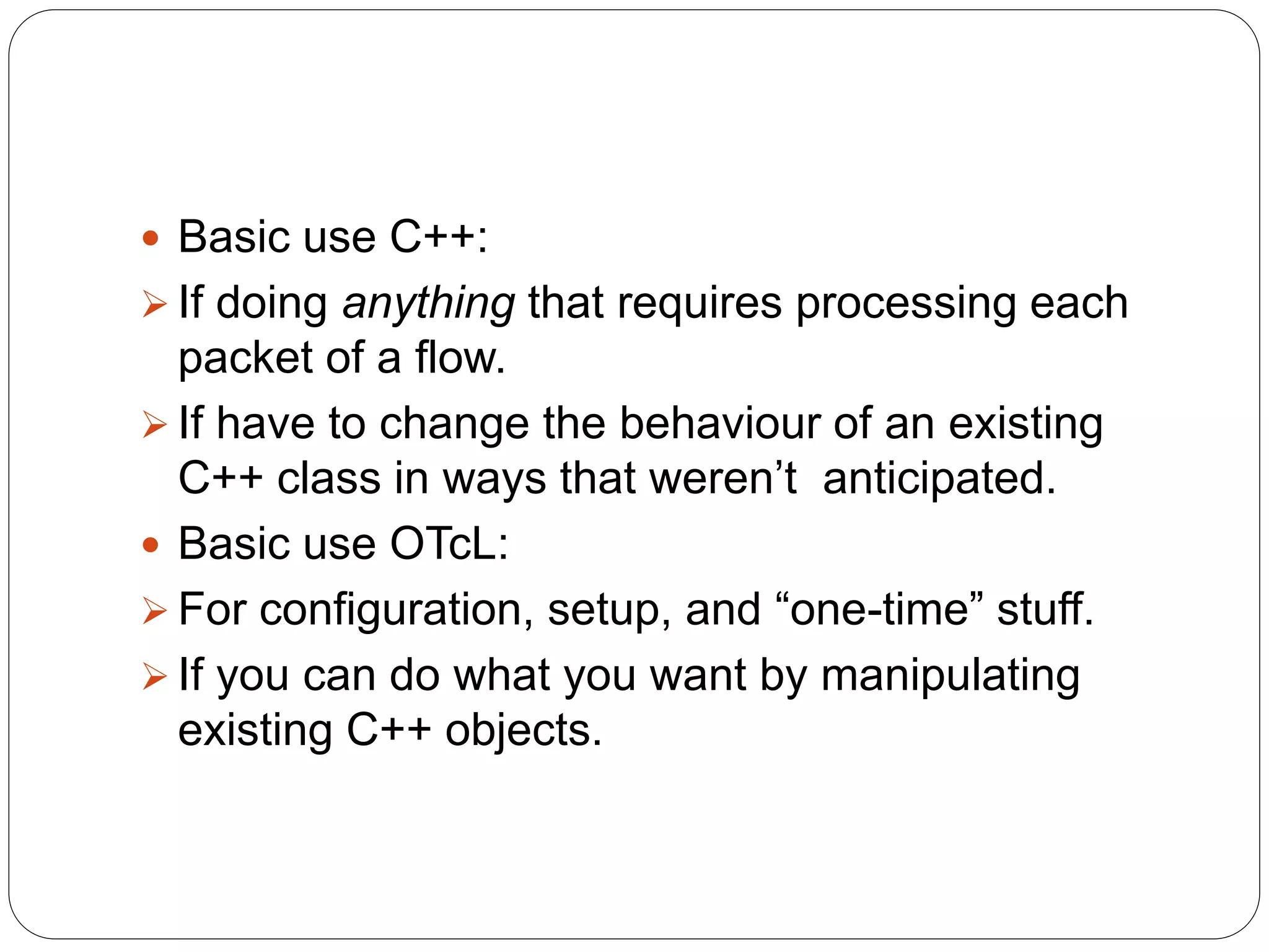  Basic use C++:
 If doing anything that requires processing each
packet of a flow.
 If have to change the behaviour of an existing
C++ class in ways that weren’t anticipated.
 Basic use OTcL:
 For configuration, setup, and “one-time” stuff.
 If you can do what you want by manipulating
existing C++ objects.
 