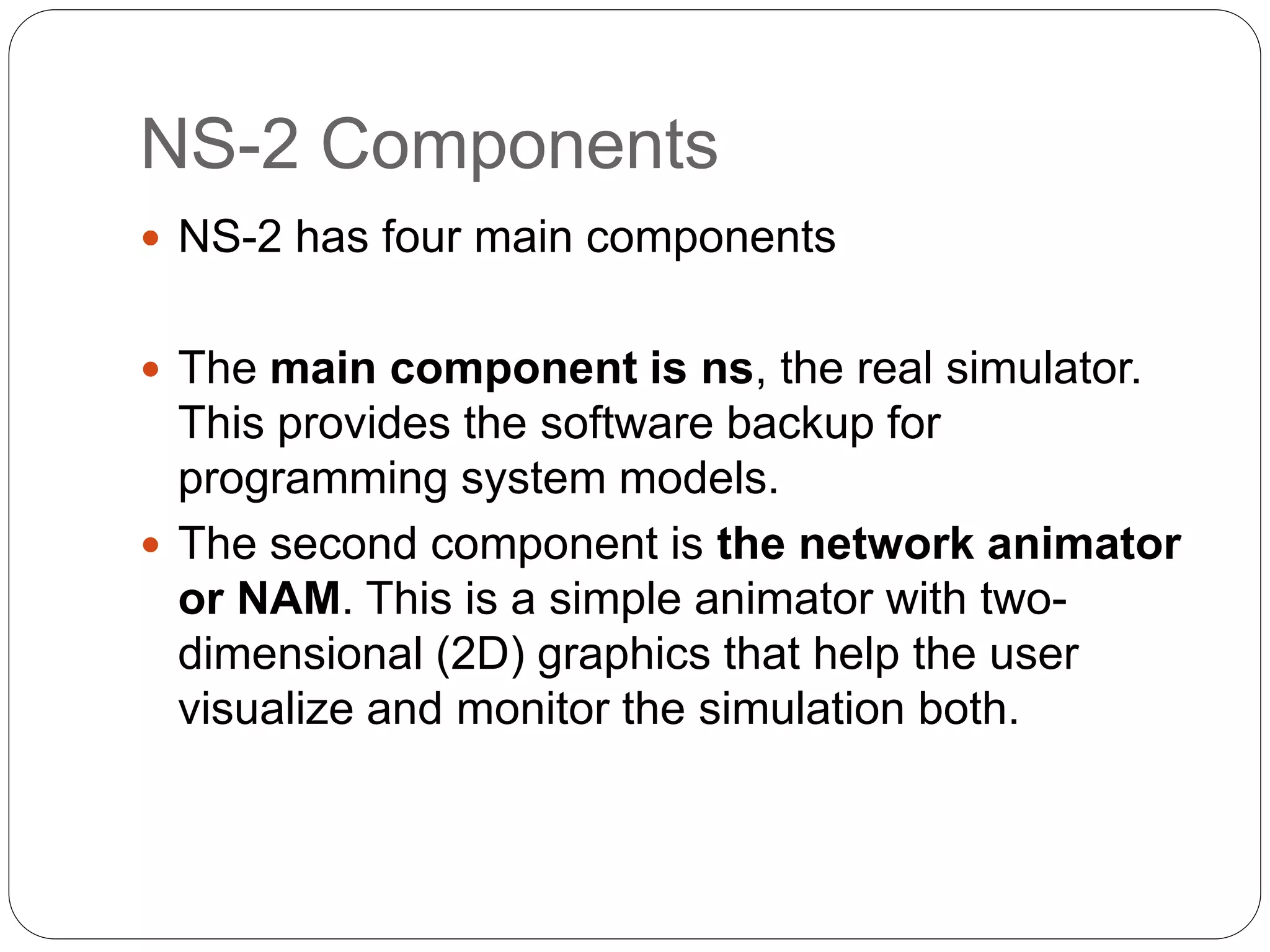 NS-2 Components
 NS-2 has four main components
 The main component is ns, the real simulator.
This provides the software backup for
programming system models.
 The second component is the network animator
or NAM. This is a simple animator with two-
dimensional (2D) graphics that help the user
visualize and monitor the simulation both.
 
