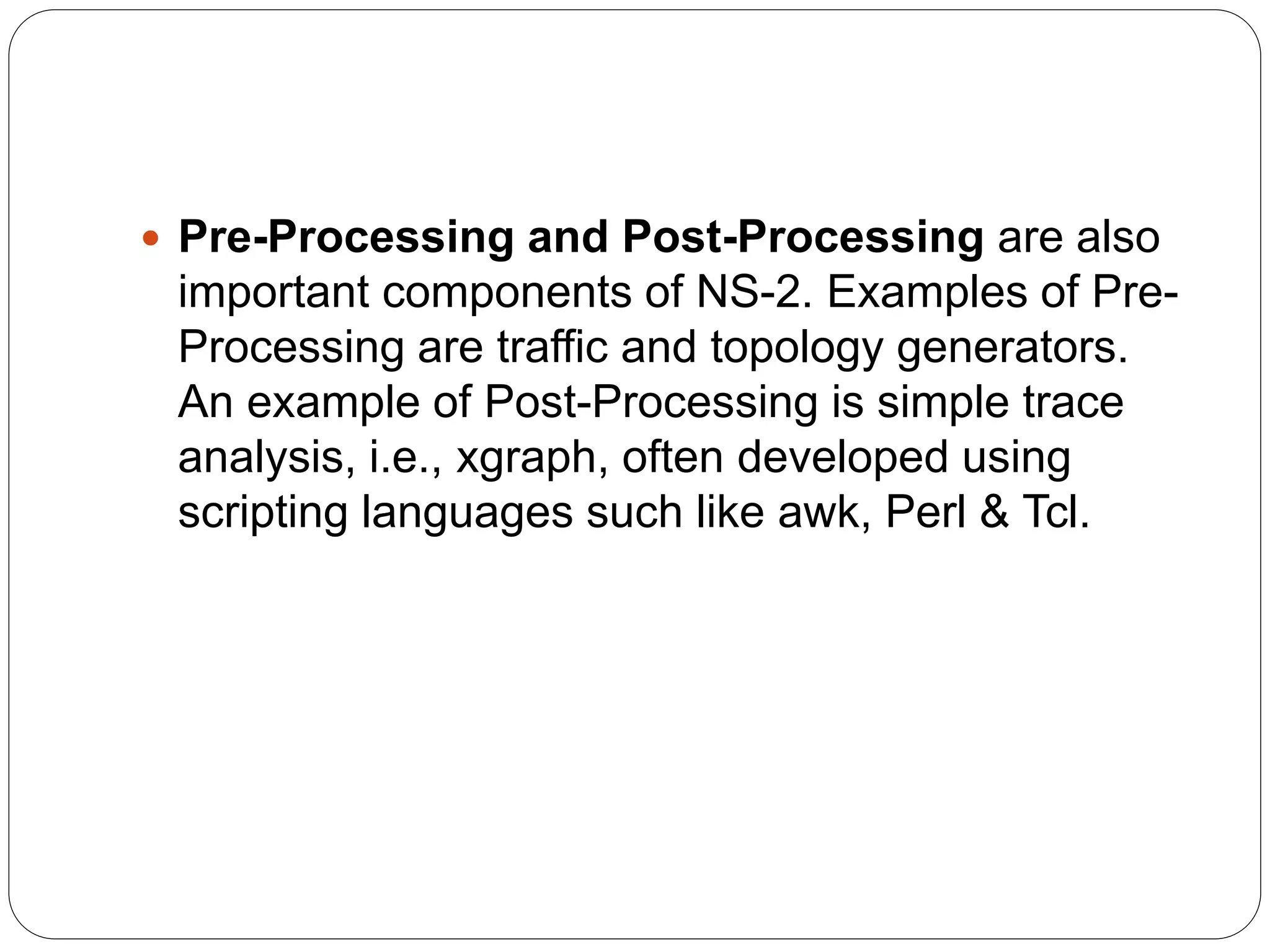  Pre-Processing and Post-Processing are also
important components of NS-2. Examples of Pre-
Processing are traffic and topology generators.
An example of Post-Processing is simple trace
analysis, i.e., xgraph, often developed using
scripting languages such like awk, Perl & Tcl.
 
