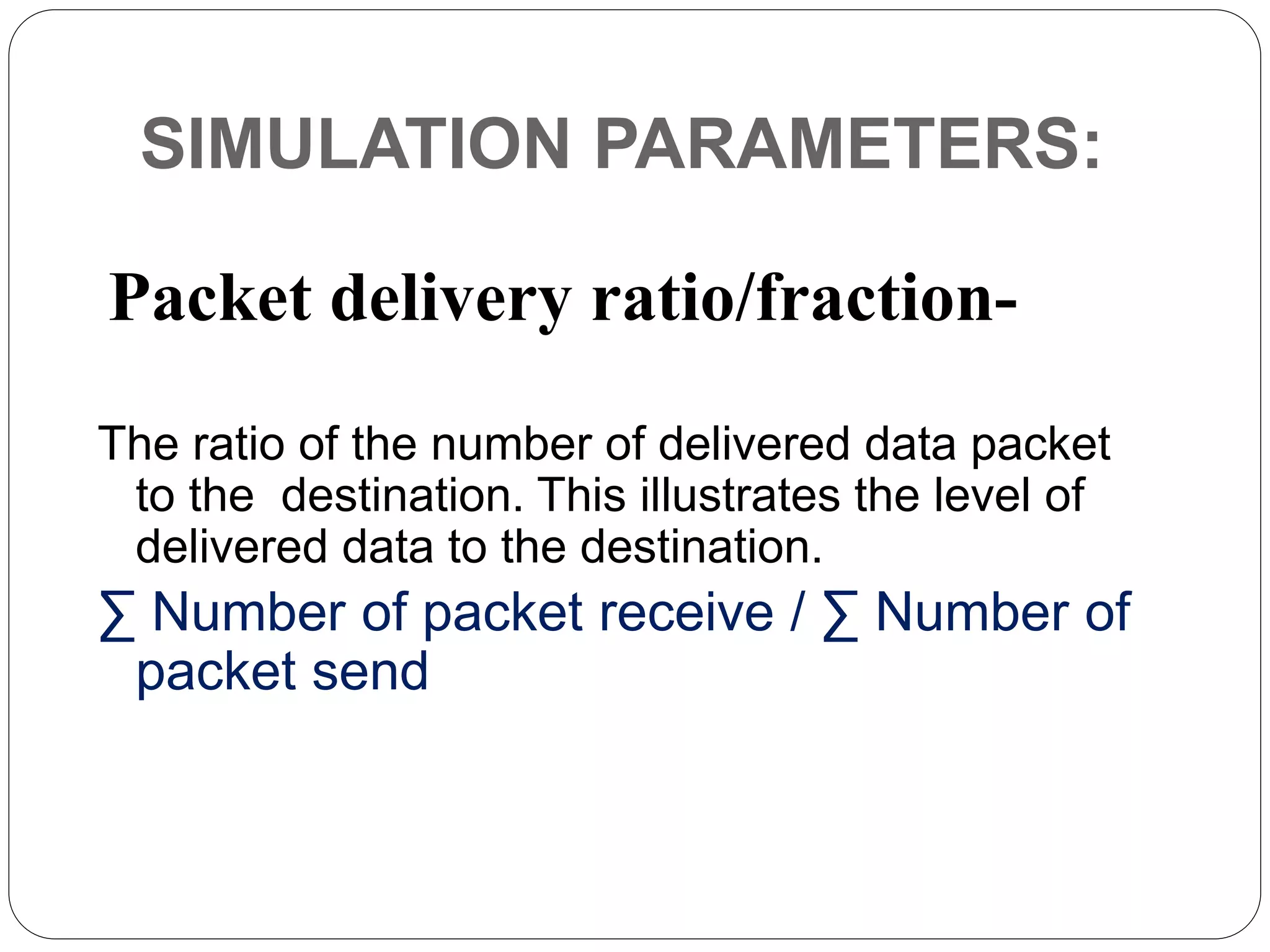 SIMULATION PARAMETERS:
The ratio of the number of delivered data packet
to the destination. This illustrates the level of
delivered data to the destination.
∑ Number of packet receive / ∑ Number of
packet send
Packet delivery ratio/fraction-
 