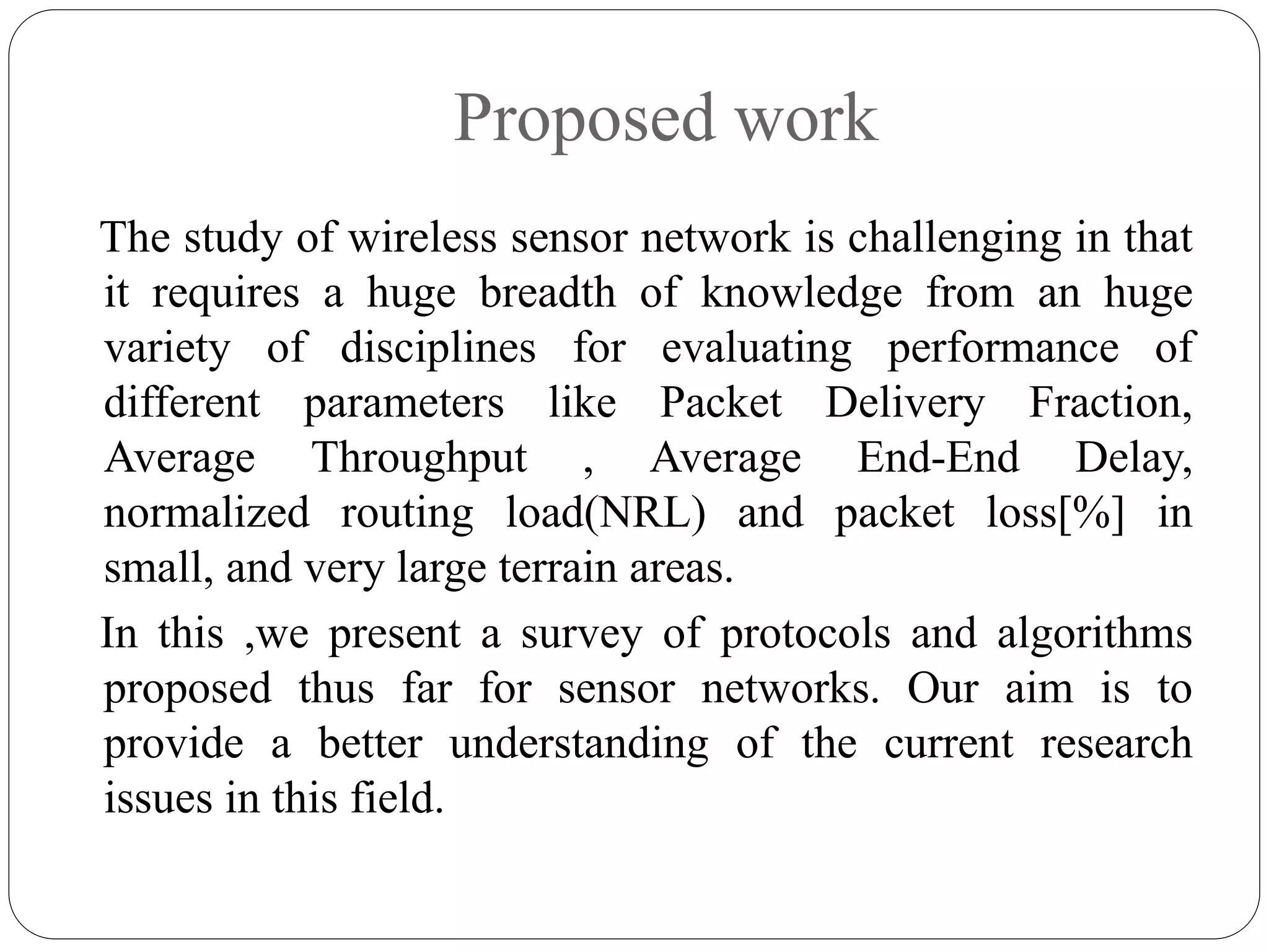 Proposed work
The study of wireless sensor network is challenging in that
it requires a huge breadth of knowledge from an huge
variety of disciplines for evaluating performance of
different parameters like Packet Delivery Fraction,
Average Throughput , Average End-End Delay,
normalized routing load(NRL) and packet loss[%] in
small, and very large terrain areas.
In this ,we present a survey of protocols and algorithms
proposed thus far for sensor networks. Our aim is to
provide a better understanding of the current research
issues in this field.
 