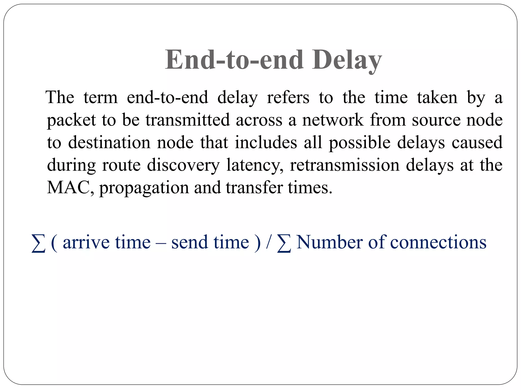 End-to-end Delay
The term end-to-end delay refers to the time taken by a
packet to be transmitted across a network from source node
to destination node that includes all possible delays caused
during route discovery latency, retransmission delays at the
MAC, propagation and transfer times.
∑ ( arrive time – send time ) / ∑ Number of connections
 
