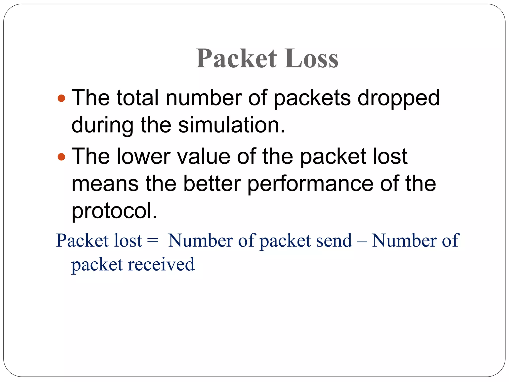  The total number of packets dropped
during the simulation.
 The lower value of the packet lost
means the better performance of the
protocol.
Packet lost = Number of packet send – Number of
packet received
Packet Loss
 